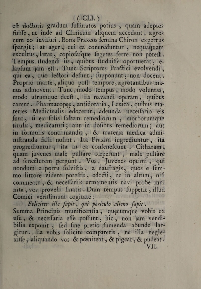 eft do&oris gradum fufFu ratos potius , quam adeptos fuiffe 3 ut inde ad Clinicum aliquem accedant, sgros cum eo inviluri. Bona Praxeos lemina Chiron expertus fpargit; at ager , cui ea concreduntur , nequaquam excultus 3 Istas , copiofafque fegetes ferre non poteft. Tempus ftudendi iis 3 quibus ftuduitfe oportuerat, e- lapfum jam eit . Tunc Scriptores Pra&ici evolvendi , qui ea, quae leftori defunt, fupponunt, non docent. Proprio marte , aliquo pofS: tempore, aegrotantibus ma¬ nus admovent. Tunc,modo tempus, modo voluntas, modo utrumque deeft , iis navandi operam, quibus carent . Pharmacop^ , antidotaria , Lexica , quibus ma¬ teries Medicinalis edocetur, adeunda neceffario eis funt, fi ex folis faltem remediorum , morborumque titulis, medicaturi; aut in dofibus remediorum; aut in formulis concinnandis , & materia medica admi- niftranda falli nolint. Ita Praxim ingrediuntur, ita progrediuntur , ita in ea confenefcunt . Citharam, quam juvenes male pulfare coeperunt , male pulfare ad feneflutem pergunt . Vos, Juvenes optimi , qui nondum e portu folvifiis, a naufragis, quos e fum- mo littore videre potefiis, edofri, ne in altum, nifi commeatu, & necdfariis armamentis navi probe mu¬ nita , vos provehi finatis . Dum tempus fuppetit, illud Comici verifiimum cogitate : Feliciter ille fapit, qui periculo alieno fapit. Summa Principis munificentia , quacumque vobis ex aifu , & neceffaria effe polfunt, hic , non jam vendi¬ bilia exponit , fed fine pretio fumenda abunde lar¬ gitur . Ea vobis folicite comparetis , ne illa negle- xifie, aliquando vos & poeniteat, & pigeat, & pudeat. VII.