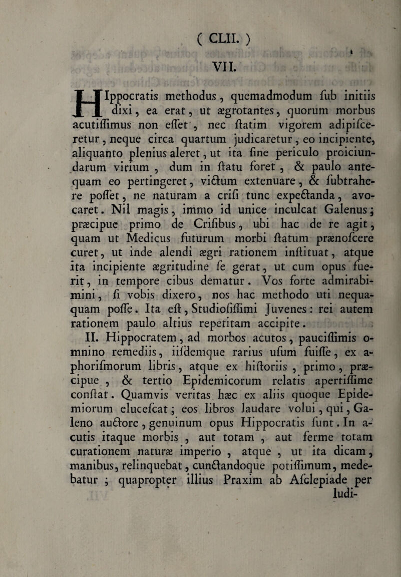 VII. i Tlppocratis methodus, quemadmodum fub initiis 11 dixi, ea erat, ut aegrotantes, quorum morbus acutiffimus non effet , nec ftatim vigorem adipifce- retur , neque circa quartum judicaretur , eo incipiente, aliquanto plenius aleret, ut ita fine periculo proiciun- darum virium , dum in {latu foret , & paulo ante¬ quam eo pertingeret, vi£tum extenuare, & fubtrahe- re poflet, ne naturam a crifi tunc expeftanda, avo¬ caret . Nil magis, immo id unice inculcat Galenus j praecipue primo de Crifibus, ubi hac de re agit, quam ut Medicus futurum morbi {latum praenofcere curet, ut inde alendi aegri rationem inllituat, atque ita incipiente aegritudine fe gerat, ut cum opus fue¬ rit , in tempore cibus dematur. Vos forte admirabi¬ mini, fi vobis dixero, nos hac methodo uti nequa¬ quam polfe. Ita eft, Studiofiffimi Juvenes: rei autem rationem paulo altius repetitam accipite. II. Hippocratem, ad morbos acutos, pauciffimis o- mnino remediis, iifdemque rarius ufum fuifle, ex a- phorifmorum libris, atque ex hiftoriis , primo, prae¬ cipue , & tertio Epidemicorum relatis apertiffime conflat. Quamvis veritas haec ex aliis quoque Epide- miorum elucefcat; eos libros laudare volui, qui, Ga¬ leno auflore , genuinum opus Hippocratis funt. In a- cutis itaque morbis , aut totam , aut ferme totam curationem naturae imperio , atque , ut ita dicam, manibus, relinquebat, cunftandoque potilfimum, mede¬ batur ; quapropter illius Praxim ab Afclepiade per ludi