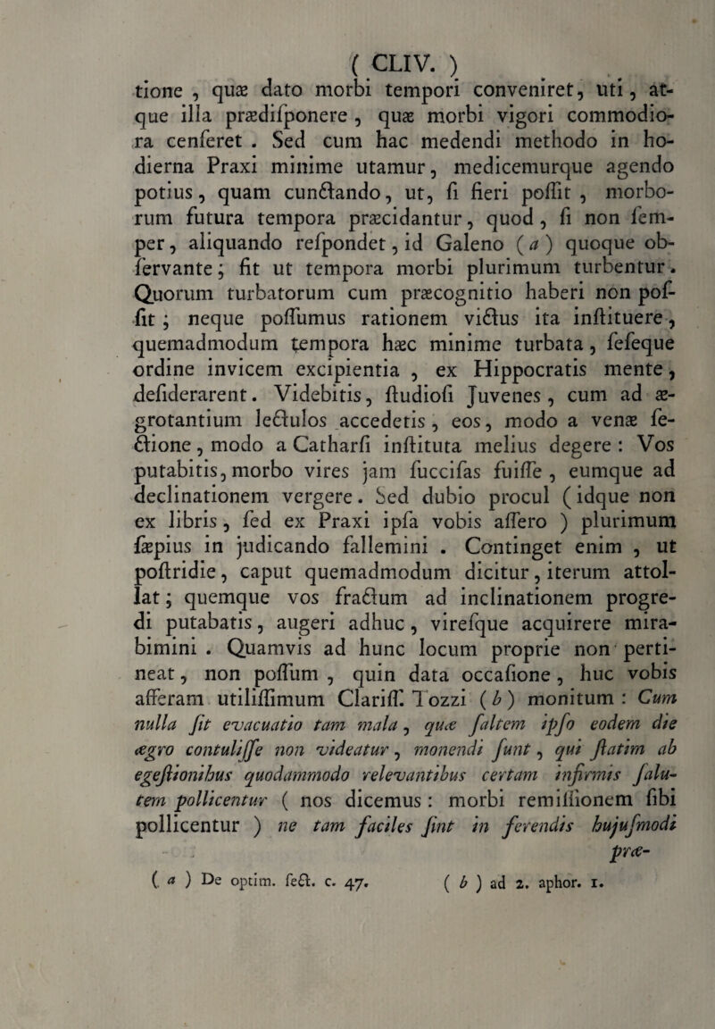 tione , qux dato morbi tempori conveniret, uti, at¬ que illa prsedilponere , quae morbi vigori commodio¬ ra cenferet . Sed cum hac medendi methodo in ho¬ dierna Praxi minime utamur, medicemurque agendo potius, quam cun&ando, ut, fi fieri poffit , morbo¬ rum futura tempora praecidantur, quod, fi non fem- per, aliquando refpondet, id Galeno {a) quoque ob- fervante; fit ut tempora morbi plurimum turbentur. Quorum turbatorum cum praecognitio haberi non pof¬ fit ; neque poffumus rationem vi£his ita inftituere, quemadmodum tempora haec minime turbata, fefeque ordine invicem excipientia , ex Hippocratis mente, defiderarent. Videbitis, fiudiofi Juvenes, cum ad ae¬ grotantium leftulos accedetis , eos, modo a venae fe- £lione, modo a Catharfi inftituta melius degere : Vos putabitis, morbo vires jam fuccifas fuiffe , eumque ad declinationem vergere. Sed dubio procul (idque non ex libris , fed ex Praxi ipfa vobis affero ) plurimum fepius in judicando fallemini . Continget enim , ut poftridie, caput quemadmodum dicitur, iterum attol¬ lat ; quemque vos fraftum ad inclinationem progre¬ di putabatis, augeri adhuc , virefque acquirere mira¬ bimini . Quamvis ad hunc locum proprie non perti¬ neat , non poffum , quin data occafione, huc vobis afferam utiliffimum Clariff. Tozzi (b ) monitum : Cum nulla Jit evacuatio tam mala, quee faltem ipfo eodem die agro contuliffe non videatur, monendi funt, qui fatim ab egejlionihus quodammodo relevantibus certam infirmis Jalu- tem pollicentur ( nos dicemus : morbi remiliionem fibi pollicentur ) ne tam faciles fmt in ferendis hujufmodi pr<e- (. a ) De optim. fe£. c. 47. ( b ) ad 2. aphor. 1. v*