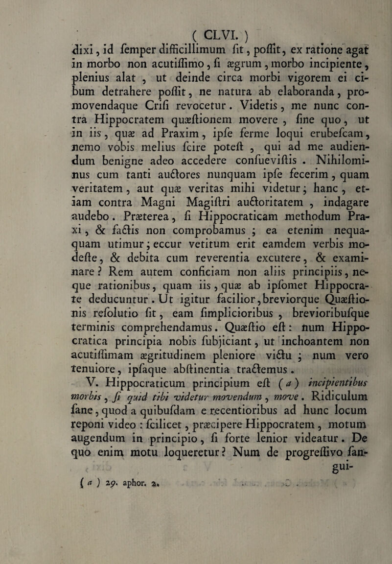 dixi, id femper difficillimum fit , poflit, ex ratione agat in morbo non acutiflimo , fi segrum , morbo incipiente, plenius alat , ut deinde circa morbi vigorem ei ci¬ bum detrahere poflit, ne natura ab elaboranda, pro- movendaque Crifi revocetur. Videtis, me nunc con¬ tra Hippocratem quasftionem movere , fine quo, ut in iis, quas ad Praxim , ipfe ferme loqui erubefcam, nemo vobis melius fcire poteft , qui ad me audien¬ dum benigne adeo accedere confueviflis . Nihilomi¬ nus cum tanti audlores nunquam ipfe fecerim , quam veritatem , aut quas veritas mihi videtur; hanc , et¬ iam contra Magni Magiftri au&oritatem , indagare audebo. Praeterea, fi Hippocraticam methodum Pra- xi , & faftis non comprobamus ; ea etenim nequa¬ quam utimur; eccur vetitum erit eamdem verbis mo- defle, & debita cum reverentia excutere, & exami¬ nare ? Rem autem conficiam non aliis principiis, ne¬ que rationibus, quam iis , quas ab ipfomet Hippocra¬ te deducuntur . Ut igitur facilior ,breviorque Qiiasftio- nis refolutio fit, eam fimplicioribus , brevioribufque terminis comprehendamus. Quaeftio efl: lium Hippo- cratica principia nobis fubjiciant, ut inchoantem non acutiflimam asgritudinem pleniore viftu ; num vero tenuiore, ipfaque abfiinentia traftemus . V. Hippocraticum principium efl: (a) incipientibus morbis, fi qmd tibi 'videtur movendum , move. Ridiculum fane, quod a quibufdam e recentioribus ad hunc locum reponi video : fcilicet, praecipere Hippocratem , motum augendum in principio, fi forte lenior videatur. De quo enim motu loqueretur? Num de progreffivo fan- gui- ( a ) 2p. aphor. 2* ‘‘ « .