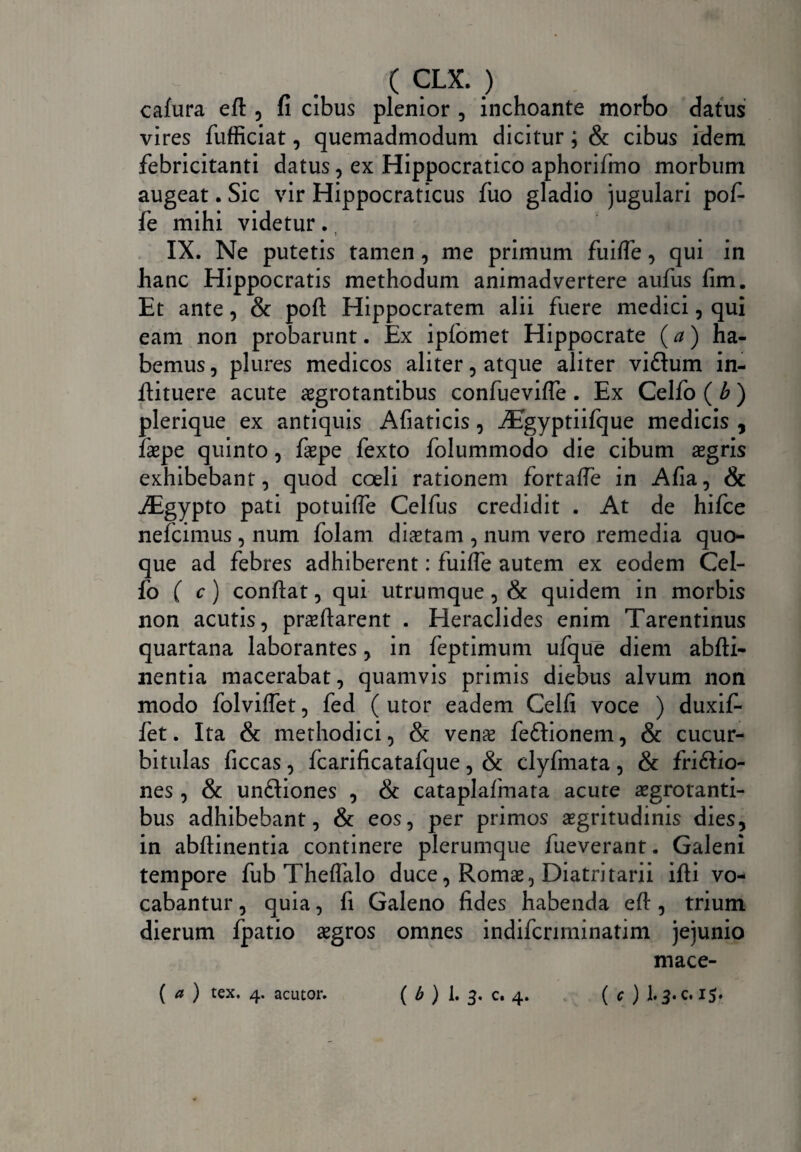 cafura eft , fi cibus plenior , inchoante morbo datus vires fufficiat, quemadmodum dicitur; & cibus idem febricitanti datus , ex Hippocratico aphorifmo morbum augeat. Sic vir Hippocraticus fuo gladio jugulari pofi fe mihi videtur. IX. Ne putetis tamen , me primum fuifle, qui in hanc Hippocratis methodum animadvertere aufus fim. Et ante, & pofl: Hippocratem alii fuere medici , qui eam non probarunt. Ex ipfomet Hippocrate (a) ha¬ bemus 3 plures medicos aliter 3 atque aliter viftum in- llituere acute aegrotantibus confuevifle . Ex Celfo ( b ) plerique ex antiquis Afiaticis 3 iEgyptiifque medicis , faepe quinto 3 faepe fexto folummodo die cibum aegris exhibebant, quod coeli rationem fortafle in Afia, & JEgypto pati potuifle Celfus credidit . At de hifce nefcimus , num folam diaetam 3 num vero remedia quo¬ que ad febres adhiberent: fuifle autem ex eodem Cel¬ fo ( c) conflat 3 qui utrumque 3 & quidem in morbis non acutis, proflarent . Heraclides enim Tarentinus quartana laborantes, in feptimum ufque diem abfti- nentia macerabat, quamvis primis diebus alvum non modo folviffet, fed ( utor eadem Celfi voce ) duxif- fet. Ita & methodici, & venae feftionem, & cucur¬ bitulas ficcas, fcarificatafque, & clyfmata, & fri&io- nes, & un&iones , & cataplafinata acute aegrotanti¬ bus adhibebant, & eos, per primos aegritudinis dies, in abflinentia continere plerumque fueverant. Galeni tempore fub Theflalo duce, Romae, Diatritarii ifli vo¬ cabantur , quia, fi Galeno fides habenda efl:, trium dierum fpatio aegros omnes indifcrirninatim jejunio mace- ( a ) tex. 4. acutor. ( b ) 1. 3. c. 4. ( c ) 13. c. 15*