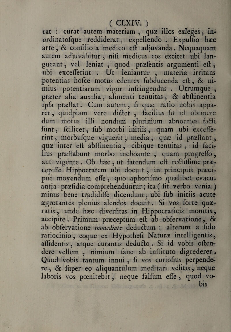 rat : curat autem materiam , quas illos exleges, ln- ordinatofque reddiderat, expellendo . Expulfio haec arte, & confilio a medico eft adjuvanda. Nequaquam autem adjuvabitur , nifi medicus eos excitet ubi lan¬ gueant , vel leniat , quod praefentis argumenti eft , ubi excefterint . Ut leniantur , materia irritans potentias hofce motus edentes fubducenda eft , & ni¬ mius potentiarum vigor infringendus . Utrumque , praeter alia auxilia, alimenti tenuitas , & abftinentia ipfa praeftat. Cum autem, fi quae ratio nobis appa¬ ret , quidpiam vere didet , facilius fit id obtinere dum motus illi nondum plurimum abnormes fadi funt, fcilicet, fub morbi initiis, quam ubi excelfe- rint, morbufque viguerit; media, quae id praeftant, quae inter eft abftinentia, cibique tenuitas , id faci¬ lius praeftabunt morbo inchoante , quam progreffo, aut vigente. Ob haec , ut fatendum eft rediffime prae- cepifle Hippocratem ubi docuit , in principiis praeci¬ pue movendum efle, quo aphorifmo quaelibet evacu¬ antia praefidia comprehenduntur; ita ( fit verbo venia) minus bene tradidifte dicendum, ubi fub initiis acute aegrotantes plenius alendos docuit. Si vos forte quae¬ ratis , unde haec diverfitas in Hippocraticis monitis, accipite. Primum praeceptum eft ab obfervatione, & ab obfervatione immediate dedudum : alterum a folo ratiocinio, eoque ex Hypothefi Naturae intelligentis, allidentis, atque curantis dedudo . Si id vobis often- dere vellem , nimium fane ab inftituto digrederer. Quod vobis tantum innui , fi vos curiofius perpende¬ re , & fuper eo aliquantulum meditari velitisneque laboris vos poenitebit, neque falfum elTe, quod vo-