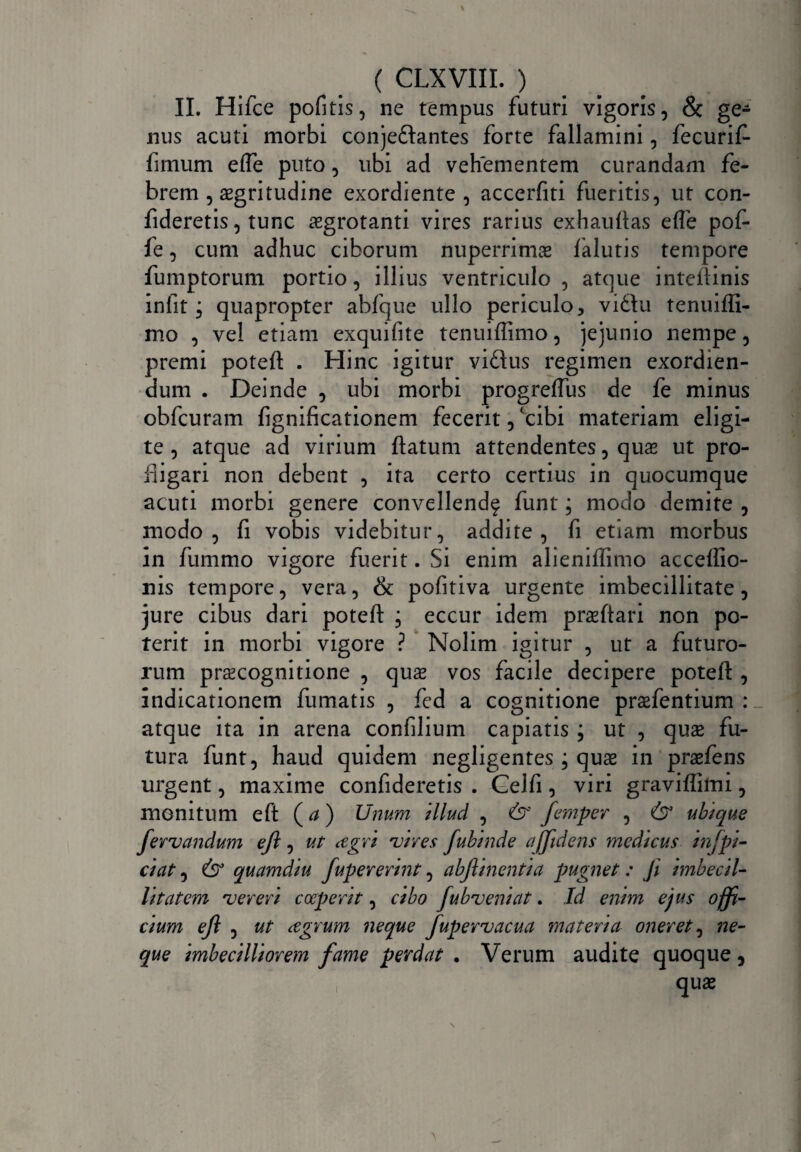 II. Hifce pofitis, ne tempus futuri vigoris, & ge¬ nus acuti morbi conjedlantes forte fallamini, fecurif- fimum effe puto, ubi ad vehementem curandam fe¬ brem , aegritudine exordiente , accerfiti fueritis, ut con¬ fideretis, tunc aegrotanti vires rarius exhauftas efle pof- fe, cum adhuc ciborum nuperrime falutis tempore fumptorum portio, illius ventriculo , atque inteiiinis infit, quapropter abfque ullo periculo, vi diu tenuifli- mo , vel etiam exquifite tenuiffimo, jejunio nempe, premi potefl . Hinc igitur vidtus regimen exordien¬ dum . Deinde , ubi morbi progreffus de fe minus obfcuram fignificationem fecerit, 'cibi materiam eligi¬ te , atque ad virium flatum attendentes, quas ut pro¬ fligari non debent , ita certo certius in quocumque acuti morbi genere convellendf funt; modo demite , modo, fi vobis videbitur, addite, fi etiam morbus in fummo vigore fuerit. Si enim alieniffimo acceffio- nis tempore, vera, & pofitiva urgente imbecillitate, jure cibus dari potefl ; eccur idem prasftari non po¬ terit in morbi vigore ? Nolim igitur , ut a futuro¬ rum praecognitione , quae vos facile decipere potefl , indicationem fumatis , fed a cognitione praefentium : atque ita in arena confilium capiatis ; ut , quae fu¬ tura funt, haud quidem negligentes ; quas in prasfens urgent, maxime confideretis . Gelfi, viri graviffimi, monitum eft ( d ) Unum illud , &' femper , & ubique fervendum eft, ut cegri vires fubinde a(fidens medicus infpi¬ ci at , & quamdiu fupererint, abftinentia pugnet: Ji imbecil¬ litatem vereri coeperit, cibo fubvemat. Id enim ejus offi¬ cium ejl , ut cegrum neque fupervacua materia oneret, ne¬ que imbecilliorem fame perdat . Verum audite quoque , i