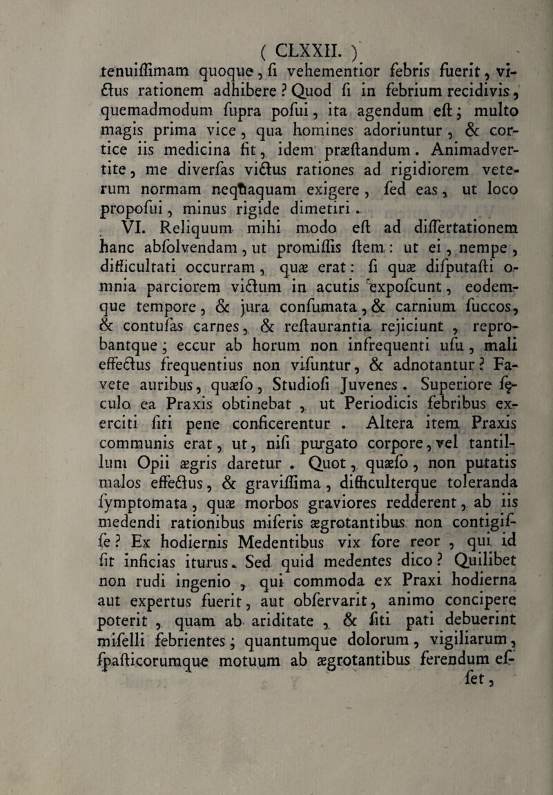 tenuiflimam quoque, fi vehementior febris fuerit, vi- £lus rationem adhibere ? Quod fi in febrium recidivis, quemadmodum fupra pofui, ita agendum eft j multo magis prima vice , qua homines adoriuntur , & cor¬ tice iis medicina fit, idem praedandum. Animadver¬ tite 5 me diverfas viftus rationes ad rigidiorem vete¬ rum normam neqtiaquam exigere , fed eas, ut loco propofui 3 minus rigide dimetiri VI. Reliquum mihi modo eft ad diflertationem hanc abfblvendam , ut promiflis ftem : ut ei, nempe , difficultati occurram , quae erat: fi quae difputafti o- mnia parciorem viflum in acutis expofcunt , eodem- que tempore, & jura confumata, & carnium fuccos, & contufas carnes, & reftaurantia rejiciunt , repro- bantque; eccur ab horum non infrequenti ufu, mali effe&us frequentius non vifuntur, & adnotantur ? Fa¬ vete auribus, quaefo 5 Studiofi Juvenes. Superiore lf- culo. ea Praxis obtinebat ,. ut Periodicis febribus ex¬ erciti fiti pene conficerentur . Altera item Praxis communis erat, ut, nifi purgato corpore,vel tantil¬ lum Opii aegris daretur . Quot, quaefo , non putatis malos effedlus, & graviflima, difficulterque toleranda fymptomata, quae morbos graviores redderent, ab iis medendi rationibus miferis aegrotantibus non contigifi fe ? Ex hodiernis Medentibus vix fore reor , qui id fit inficias iturus * Sed quid medentes dico ? Quilibet non rudi ingenio , qui commoda ex Praxi hodierna aut expertus fuerit, aut obfervarit, animo concipere poterit , quam ab ariditate , & fiti pati debuerint mifelli febrientes ; quantumque dolorum, vigiliarum, fpafticorumque motuum ab aegrotantibus ferendum ef- fet,