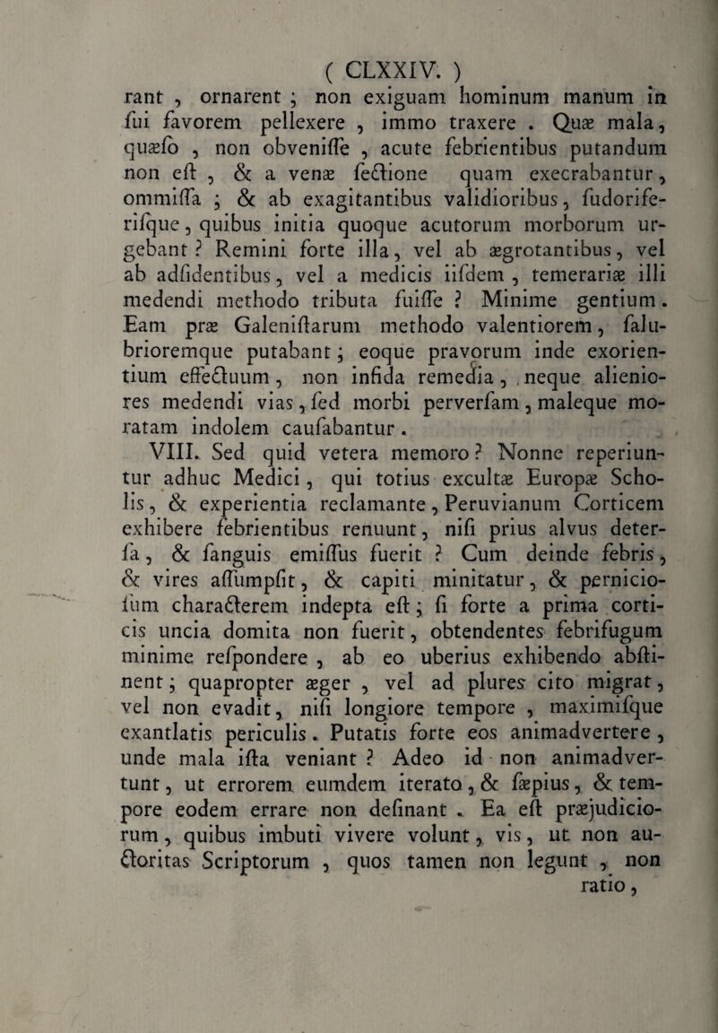 rant , ornarent ; non exiguam hominum manum in fui favorem pellexere , immo traxere . Quae mala, qusfo , non obveniffe , acute febrientibus putandum non eft , & a venae fedlione quam execrabantur, ommiffa ; & ab exagitantibus validioribus , fudorife- rifque, quibus initia quoque acutorum morborum ur¬ gebant ? Remini forte illa, vel ab aegrotantibus, vel ab adfidentibus, vel a medicis iifdem , temerariae illi medendi methodo tributa fuifle ? Minime gentium. Eam prae Galeniftarum methodo valentiorem, falu- brioremque putabant; eoque pravorum inde exorien¬ tium effeCtuum, non infida remedia, neque alienio¬ res medendi vias, fed morbi perverfam , maleque mo¬ ratam indolem caufabantur . VIII. Sed quid vetera memoro ? Nonne reperiun- tur adhuc Medici, qui totius excultae Europae Scho¬ lis, & experientia reclamante, Peruvianum Corticem exhibere febrientibus renuunt, nifi prius alvus deter- fa, & fanguis emiffus fuerit ? Cum deinde febris, & vires affumpfit, & capiti minitatur, & pernicio- fum chara&erem indepta efl:; fi forte a prima corti¬ cis uncia domita non fuerit, obtendentes febrifugum minime refpondere , ab eo uberius exhibendo abfti- nent; quapropter aeger , vel ad plures- cito migrat, vel non evadit, nifi longiore tempore , maximifque exantlatis periculis. Putatis forte eos animadvertere , unde mala ifta veniant ? Adeo id • non animadver¬ tunt, ut errorem eumdem iterato, & faepius, & tem¬ pore eodem errare non definant . Ea efi praejudicio¬ rum , quibus imbuti vivere volunt, vis, ut non au¬ ctoritas Scriptorum , quos tamen non legunt , non ratio,
