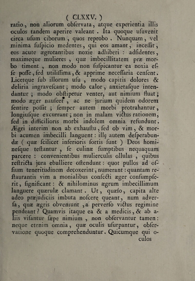 ratio, non aliorum obfervata, atque experientia illis oculos tandem aperire valeant . Ita quoque ufuvemt circa ufum ciborum , quos reprobo . Nunquam , vel minima fufpicio medentes, qui eos amant, inceflit*, eos acute aegrotantibus noxie adhiberi : adfidentes, maximeque mulieres , quae imbecillitatem prae mor¬ bo timent , non modo non fufpicantur ea noxia ef- fe pofle, fed utiliffima, & apprime neceflaria cenfent» Licetque fub illorum ufu , modo capitis dolores & deliria ingravefcant; modo calor, anxietafque inten¬ dantur ; modo obftipetur venter, aut nimium fluat; modo aeger naufeet , ac ne jurium quidem odorem fentire poflit ; femper autem morbi protrahantur, longiufque excurrant; non in malam vidus rationem, fed in difficilioris morbi indolem omnia refundunt. iEgri interim non ab exhauftu, fed ob vim, & mor¬ bi acumen imbecilli languent: illf autem delperabun- das ( quas fcilicet inferioris fortis funt ) Deos homi- nefque teftantur , fe culinas fumptibus nequaquam parcere : convenientibus mulierculis ollulas , quibus reftrifta jura ebulliere oftendunt: quot pullos ad of- fium teneritudinem decoxerint, numerant: quantam re- ftaurantis vim a monialibus confefti asger confumpfe- rit, fignificant: & nihilominus asgrum imbecillimum languere quasrulae clamant. Ut, quasfo, capita alte adeo praejudiciis imbuta nofcere queant, num adver- fa, quas asgris obveniunt ,a perverfo viftus regimine pendeant ? Quamvis itaque ea & a medicis, & ab a- liis vifantur faepe nimium , non obfervantur tamen: neque etenim omnia, quas oculis ufurpantur, obfer- vatione quoque comprehenduntur. Quicumque qui o- culos