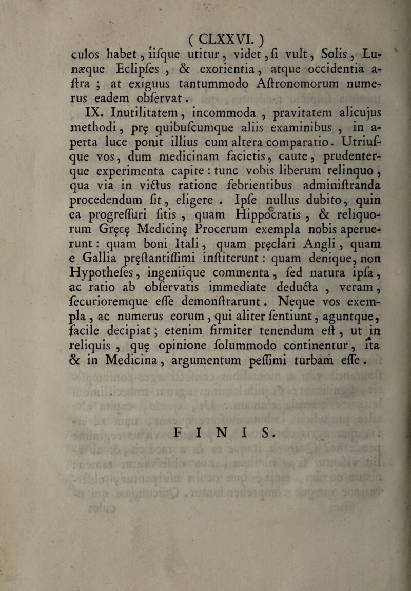 culos habet, lifque utitur , videt, fi vult, Solis , Lu¬ nasque Eclipfes , & exorientia, atque occidentia a- ftra ; at exiguus tantummodo Aftronomorum nume¬ rus eadem obfervat. IX. Inutilitatem, incommoda , pravitatem alicujus methodi, prf quibufcumque aliis examinibus , in a- perta luce ponit illius cum altera comparatio. Utriuf- que vos, dum medicinam facietis, caute, prudenter- que experimenta capite : tunc vobis liberum relinquo, qua via in viftus ratione febrientibus adminiftranda procedendum fit, eligere . Ipfe nullus dubito, quin ea progreffuri fitis , quam Hippocratis , & reliquo¬ rum Gr^cf Medicinf Procerum exempla nobis aperue¬ runt : quam boni Itali, quam pr^clari Angli, quam e Gallia prfftantiffimi inftiterunt: quam denique, non Hypothefes, ingeniique commenta, fed natura ipfa, ac ratio ab obfervatis immediate dedufta , veram, fecurioremque effe demonftrarunt. Neque vos exem¬ pla , ac numerus eorum , qui aliter fentiunt, aguntque, facile decipiat; etenim firmiter tenendum eft , ut in reliquis , qu$ opinione folummodo continentur, ita & in Medicina, argumentum peflimi turbam efle. FINIS.