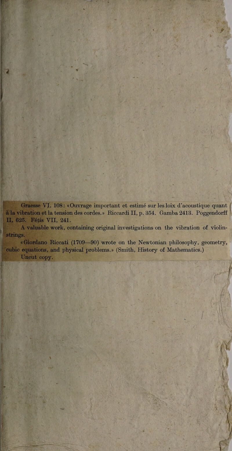 J r Graesse VI, 108: «Ouvrage important et estimé surlesloix d'acoustique quant à la vibration et la tension des cordes.» Riccardi II, p. 854. Gamba 2413. Poggendorff II, 625. Pétis VII, 241. A valuable work, containing originai investigations on thè vibration of violin- strings. «Giordano Riccati (1709—90) wrote on thè Newtonian philosophy, geometry, cubie equations, and physical problems.» (Smith, History of Mathematica.) Uncut copy.