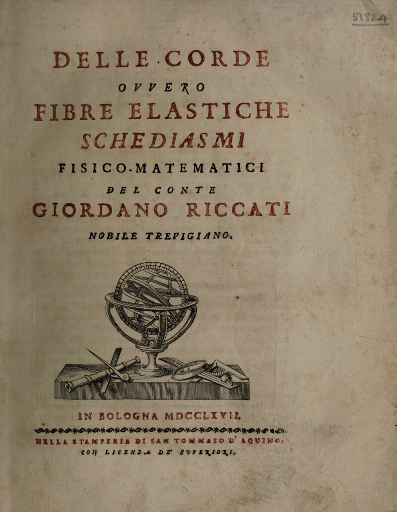 DELLE CORDE «.* O V V E \ 0 EIBRE ELASTICHE' SCHED1ASM1 FISICO-MATEMATICI DEL COSTE GIORDANO RICCATI NOBILE TREVIGIANO'. IN BOLOGNA MDCCLX YtZ. SIILA mKFEItU BI SA* TOMMASO »’ »«HINÉ. CON LICENZA JD E* JVPS