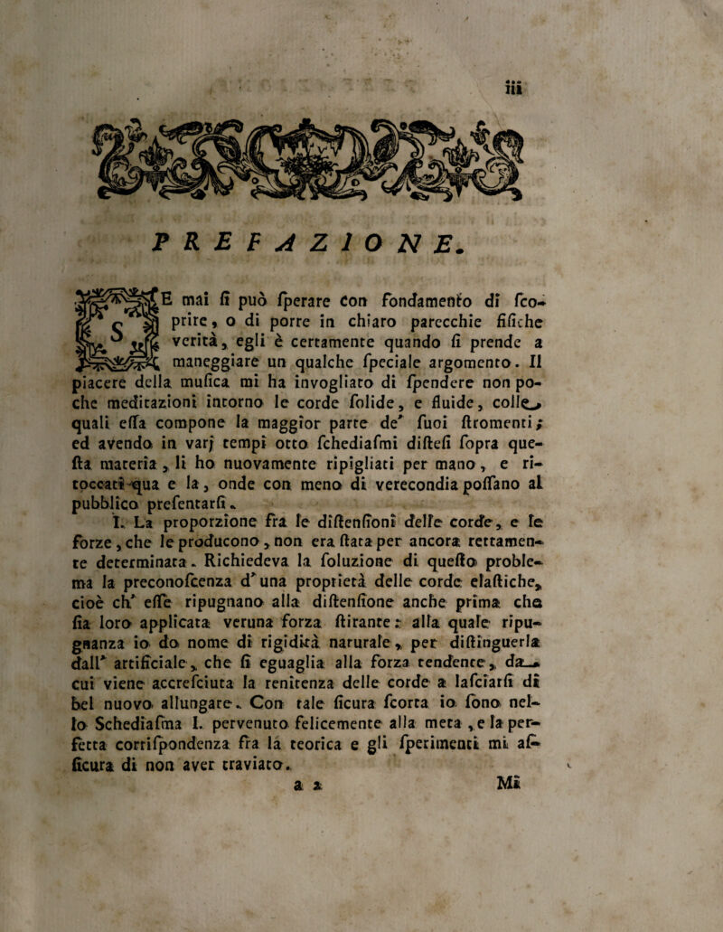 PREFAZIONE E mai E può Iperare con fondamento di fco- prire * o di porre in chiaro parecchie tìfiche verità, egli è certamente quando fi prende a maneggiare un qualche fpeciale argomento . Il piacere della mufica mi ha invogliato di Ipendcre non po¬ che meditazioni incorno le corde tolide, e fluide, collo quali ella compone la maggior parte de' Tuoi ftromenti; ed avendo in varj tempi otto fchediafmi diftefi fopra que¬ lla materia , li ho nuovamente ripigliati per mano, e ri- toccatiqua e la, onde con meno di verecondiapoflfano ai pubblico prefentartì * ì., La proporzione fra le difienfioni delle corde, e le forze, che le producono, non era fiata per ancora rettamen¬ te determinata. Richiedeva la toluzione di quello proble¬ ma la preconofcenza d'una proprietà delle corde elaftiche, cioè eh' elle ripugnano alla diftentìone anche prima cha fia loro applicata veruna forza ftiranter alfa quale ripu¬ gnanza io do nome di rigidità narurafe , per difiinguerla dall* artificiale, che lì eguaglia alla forza tenderne, dai.* cui viene accrefciuta la renitenza delle corde a lafciarlì dì bel nuovo, allungare. Con tale ficura feorta io- tono nel¬ lo Schedialma I. pervenuto felicemente alla meta ,e la per¬ fetta corrilpondenza fra la teorica e gli Iperimenti mi a£* ficura di non aver traviato., a a Mi