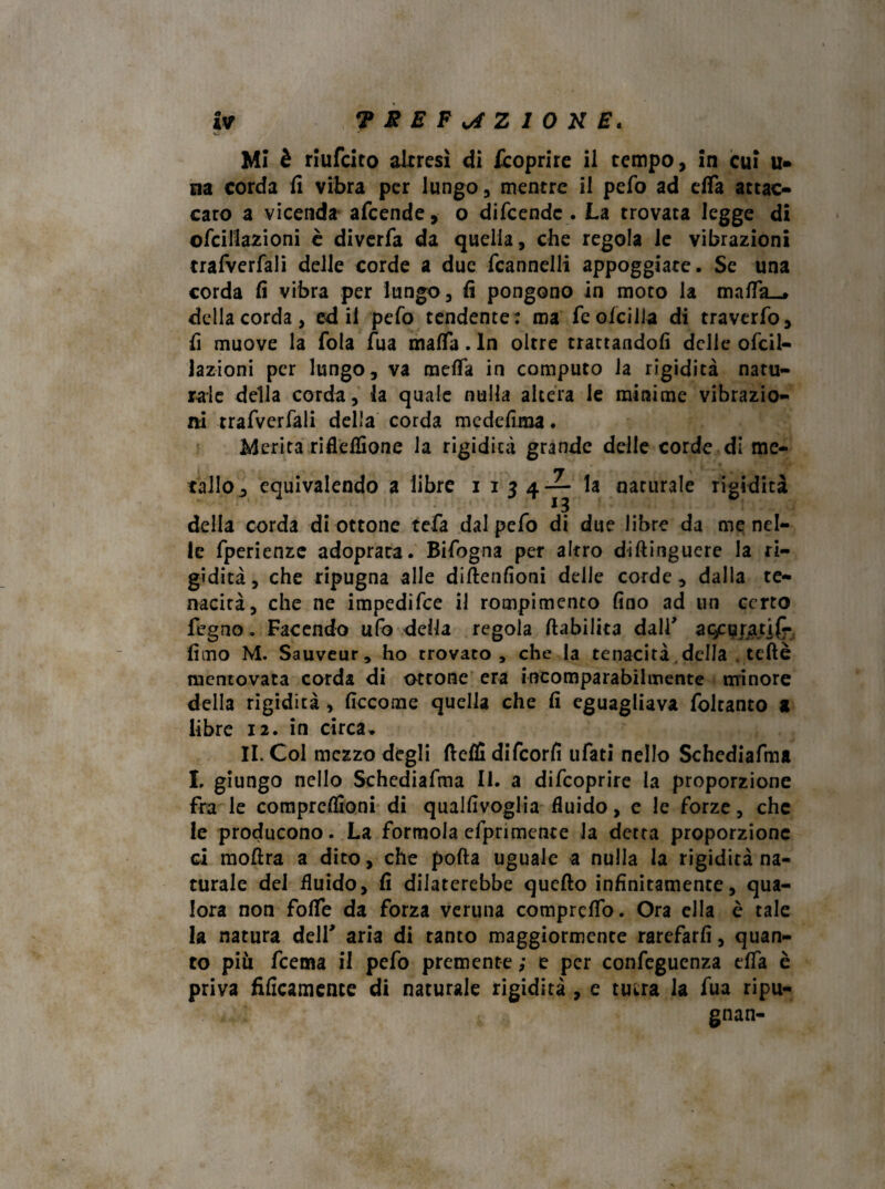 vi ^ ’ — Mi è riufcito altresì di /coprire il tempo, in cui u- Eia corda fi vibra per lungo, mentre il pefo ad efTa attac¬ cato a vicenda afcende, o difcendc . La trovata legge di ofcillazioni è diverfa da quella, che regola le vibrazioni trafverfali delle corde a due fcannelli appoggiate. Se una corda fi vibra per lungo, fi pongono in moto la maflfa_» della corda, ed il pefo tendente: ma feofcilla di traverfo, fi muove la fola Tua mafTa. In oltre trattandoli delle ofcil¬ lazioni per lungo, va melTa in computo la rigidità natu¬ rale della corda, la quale nulla altera le minime vibrazio¬ ni trafverfali della corda medefima. Merita riflefiSone la rigidità grande delle corde di me- tallo^ equivalendo a libre 1134— la naturale rigidità della corda di ottone tefa dal pefo di due libre da me nel¬ le fperienze adoprata. Bifogna per altro diftinguere la ri¬ gidità, che ripugna alle diftenfioni delle corde, dalla te¬ nacità, che ne impedifee il rompimento fino ad un certo fegno. Facendo ufo della regola (labilità dall' agcpjjatj^, fimo M. Sauveur, ho trovato, che la tenacità, della . teflè mentovata corda di ottone era incomparabilmente minore della rigidità, ficcome quella che fi eguagliava foltanto a libre 12. in circa, II. Col mezzo degli ftefiì difeorfi ufati nello Schediafma L giungo nello Schediafma II. a difeoprire la proporzione fra le comprcfitoni di qualfivoglia fluido, e le forze, che le producono. La formola efprimente la detta proporzione ci moftra a dito, che polla uguale a nulla la rigidità na¬ turale del fluido, fi dilaterebbe quello infinitamente, qua¬ lora non fofle da forza veruna comprcffo. Ora ella è tale la natura deir aria di tanto maggiormente rarefarli, quan¬ to piu feema il pefo premente ; e per confegucnza elfa è priva fificamence di naturale rigidità , e tutra la fua ripu¬ gnai
