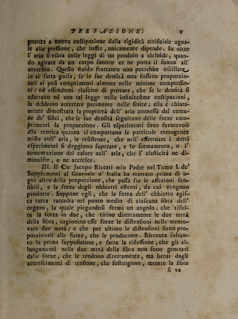 gnanza a nuova coftipazione dalla rigidità artificiale ugua¬ le alla preffione , che (offre , unicamente dipende. In oltre r aria fi vibra colle leggi di un pendolo a cicloide, quan¬ do agitata da un corpo fonoro ce ne porta il Tuono ali* orecchio. Quello fluido frattanto non potrebbe ofcillaro in si fatta guifa, fe le fue denfità non foffero proporzio¬ nali ai pefi comprimenti almeno nelle minime comprendo¬ ni : ed effendomi riufcito di provare , che fe le denfità fi adattano ad una tal legge nelle infìnitefime coftipazioni, la debbono accettare parimente nelle finite ; ella è chiara¬ mente dimoftrata la proprietà dell' aria ammeffa dal comu¬ ne de' filici 3 che le fue denfità feguitano delle forze com¬ primenti 'la proporzione. Gli efperimenti fono favorevoli alla teorica quanto il comportano le particole eterogenee mille colf aria, le refiftenze, che nell' effettuare i detti efperimenti fi deggiono fuperare , e io feemamento, o T aumentazione del calore nell' aria, che 1' elallicità ne di- minuifee, o ne accrcfce. III. Il Co: Jacopo Riccati mio Padre nel Tomo I. de* Supplementi al Giornale d* Italia ha trattato prima di o- gni altro della proporzione, che paffa fra le affezioni fen- fibili, e la forza degli obbietti eflerni 5 da cui vengono prodotte . Suppone egli, che la forza dell' obbietto agif- ca tutta raccolta nel punto medio di ciafcuna fibra deli' organo 3 la quale piegandoli formi un angolo; che rifol¬ ta la forza in due, che tirino direttamente le due metà della fibra, cagionino effe forze le diftenfioni nelle mento¬ vate due metà > e che per ultimo le diftenfioni fieno pro¬ porzionali alle forze, che le producono. Ritenuta folran- ro la prima fuppofizione, e fatta la rifleffionc , che gli al¬ lungamenti nelle due metà della fibra non fono generati dalle forze 5 che le rendono direcramente, ma bensì dagli accrefcimenti di tenfione5che foftengono , mentre la fibra fi va