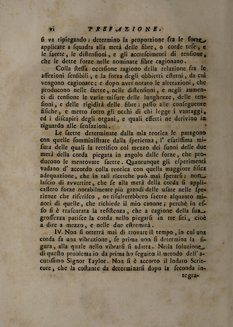 fi va ripiegando ; determino la proporzione fra le forzo applicare a fquadra alla metà delle fibre, o corde tefe , e le faette, le diftenfioni, e gli accrefcimenti di tenfione, che le dette forze nelle nominate fibre cagionano. Colla fteffa occafione ragiono della relazione fra le affezioni fenfibili, e la forza degli obbietti efterni, da cui vengono cagionate; c dopa aver notato le alterazioni, che producono nelle faette, nelle diftenfioni, e negli aumen¬ ti di tenfione levarie mi Ture delle lunghezze, delle ten- fioni, e delle rigidità delle fibre ; pafto alle confeguenzc tìfiche, e metto fotto gli occhi di chi legge i vantaggi, cd i difcapiti degli organi, e quali effetti ne derivino in riguarda alle fenfazionia' Le faette determinate dalla mia teorica le paragona con quelle fomminiftrate dalla fperienza, T efatiffima mi- fura delle quali la rettifico col mezzo dei Tuoni delle due metà della corda piegata in angolo dalle forze, che pro¬ ducono le mentovate faette. Quantunque gli efperimenti vadano d’ accordo colla Teorica con quella maggiore tìfica adequazione, che in tali ricerche può mai fperarfi » nofL«* lalcio di avvertire, che fe alla metà della corda fi appli- caftero forze notabilmente più grandi delle ufate nelle fpe- rienze che riferifeo , ne rifiaterebbero faette alquanto mi¬ nori di quelle, che richiede il mio canone; perchè in ef- fo fi è rrafeurata la refiftenza ,, che a cagione della fusL_» groftezza patifee la corda nello piegarli in tre liti, cioè a dire a mezzo, e nelle due eftrcmità. IV. Non fi otterrà mai di trovare il tempo , in cui una corda fa una vibrazione, fe prima non fi determina la fi¬ gura, alla quale nello vibrarli fi adatta. Nella foluzione^. di quello problema io da prima ho feguita il metodo dell' a- cuciffimo Signor Taylor. Non fi è accorto il lodato Scrit¬ tore , che la collante da determinarli dopo la feconda in¬ tegra-