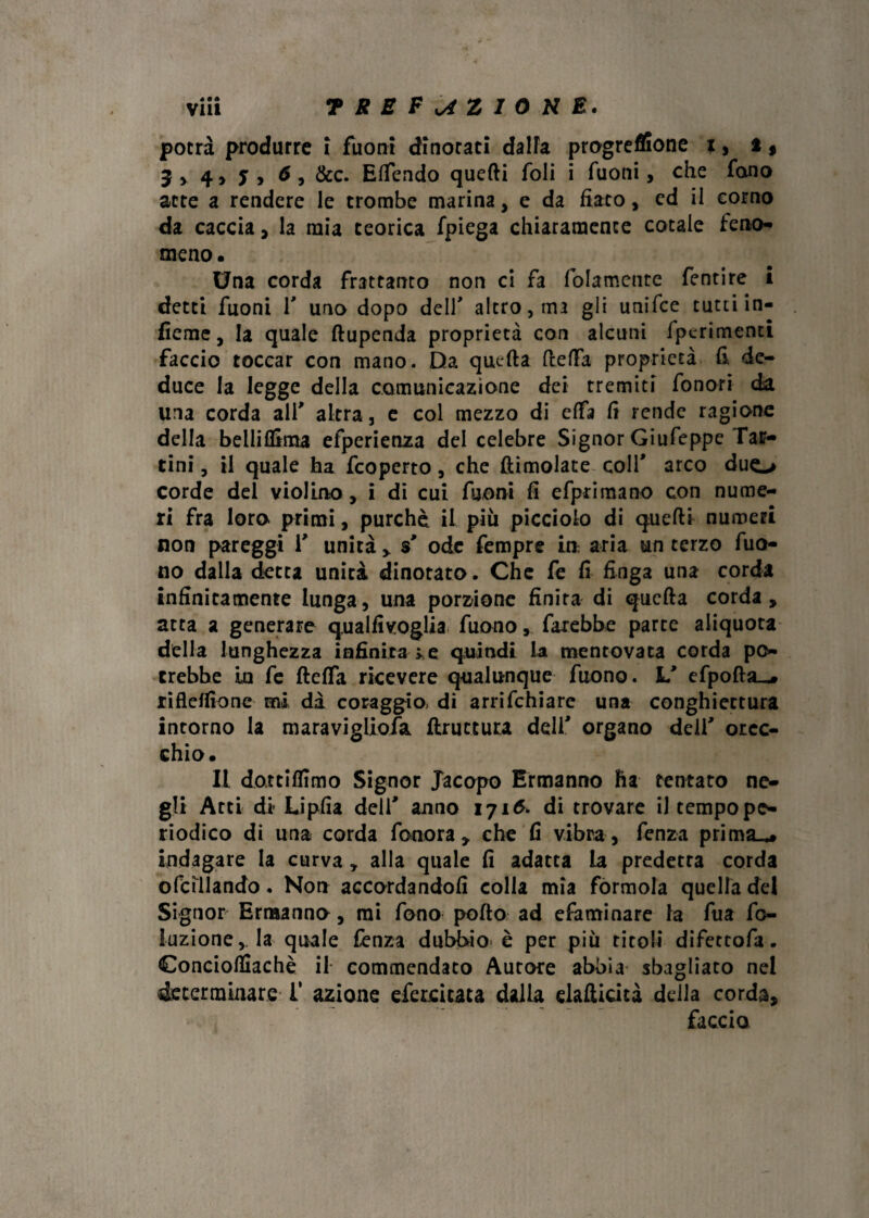 potrà produrre i fuoni dinotati dalia progreflione x > t, 5 4 > j , , &C. Elfendo quelli foli i Tuoni, che fono atte a rendere le trombe marina, e da fiato, ed il corno da caccia, la mia teorica fpiega chiaramente cotale feno¬ meno • Una corda frattanto non ci fa (blamente fentire i detti fuoni T uno dopo dell' altro, ma gli unifee tutti in- liemc, la quale ftupenda proprietà con alcuni fpcrimend faccio toccar con mano. Da quella ItefFa proprietà fi de¬ duce la legge della comunicazione dei tremiti fonori da ina corda all' altra, e col mezzo di elfa fi rende ragione della belliffima efpcrienza del celebre Signor Giufeppe Taf- tini , il quale ha feoperto, che {limolate colf arco duo corde del violino , i di cui fuoni fi efprimano con nume¬ ri fra loro primi, purché il pili picciolo di quelli numeri non pareggi V unità $ ode Tempre in aria un terzo Tuo¬ no dalla detta unità dinotato. Che fe fi finga una corda infinitamente lunga, una porzione finita di quella corda, atta a generare qualfivoglia Tuonofarebbe parte aliquota della lunghezza infinita >e quindi la mentovata corda po¬ trebbe in fe ftelfa ricevere qualunque Tuono. L' efpoftsu* rifleJfìone mi dà coraggio, di arrifehiare una conghiectura intorno la maraviglioia {bruttura deli' organo delf orec¬ chio. Il dottifllmo Signor Jacopo Ermanno ha tentato ne¬ gli Arti di Lipfia deli' anno 1716. di trovare il tempope¬ riodico di una corda fonerà , che fi vibra, fenza prima^» indagare la curva, alla quale fi adatta la predetta corda ©fallando. Non accordandoli colla mia formola quella del Signor Ermanno, mi fono poflo ad efaminare la Tua fo- luzione,. la quale fenza dubbio^ è per piu titoli difettofa. Conciolìiachè il commendato Aurore abbia sbagliato nel determinare T azione efercicata dalla elafiicità della corda, faccio