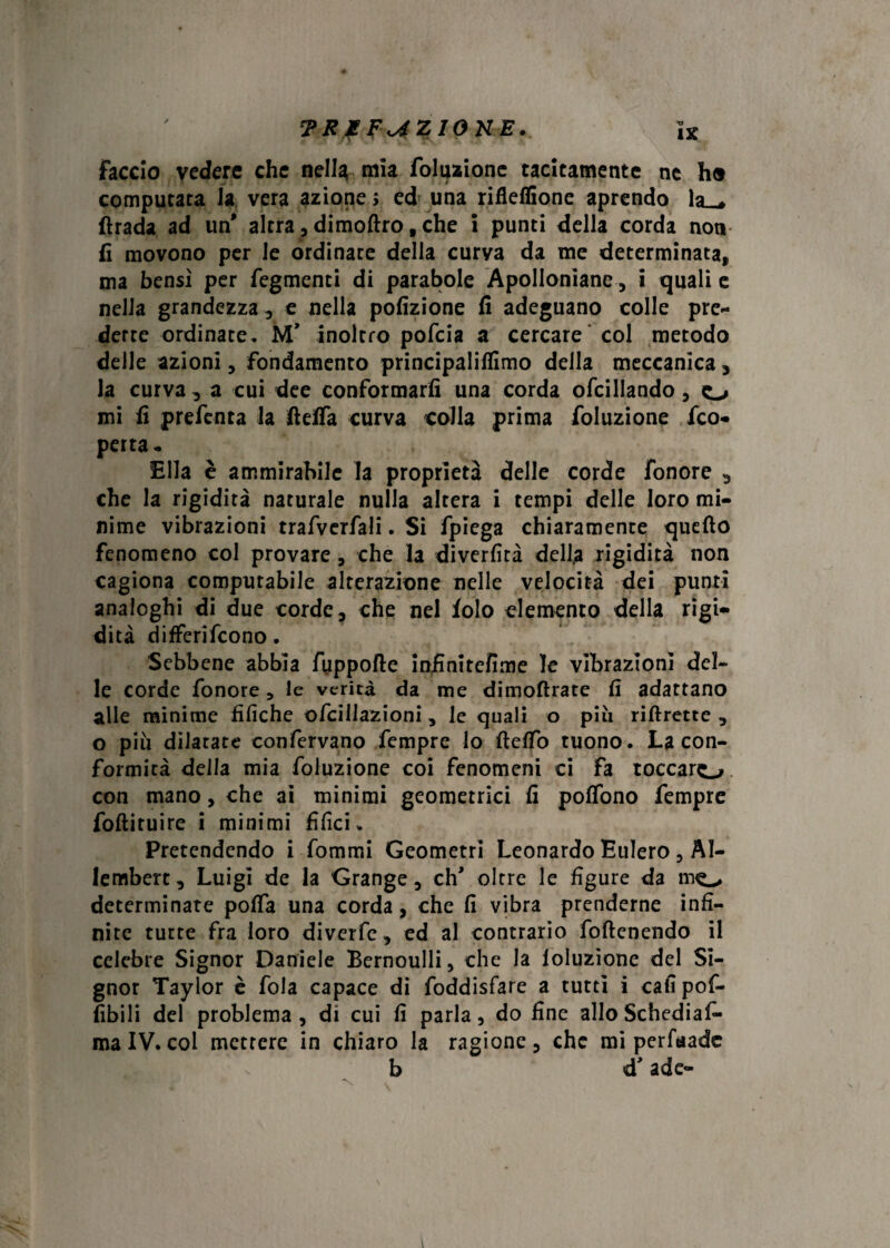 faccio vedere che nella mia foluzione tacitamente ne ho computata la vera azione > ed una rifleffione aprendo la__* (bada ad un' altra, di moftro, che i punti della corda noti fi movono per le ordinate delia curva da me determinata, ma bensì per fegmenti di parabole ApoIIonìane , i quali e nella grandezza, e nella pofizione fi adeguano colle pre- derre ordinate. M’ inoltro pofcia a cercare col metodo delle azioni, fondamento principalifiimo della meccanica , la curva , a cui dee conformarli una corda ofcillando, o mi fi prefenta la fiefia curva colla prima foluzione /co¬ perta- Ella è ammirabile la proprietà delle corde fonore , che la rigidità naturale nulla altera i tempi delle loro mi¬ nime vibrazioni trafverfali. Si fpiega chiaramente quello fenomeno col provare , che la diverfità dell,a rigidità non cagiona computabile alterazione nelle velocità dei punti analoghi di due corde, che nel folo elemento della rigi¬ dità differifcono. Sebbene abbia fyppofte infinitefime le vibrazioni del¬ le corde fonore, le verità da me dimoftrate fi adattano alle minime tìfiche ofcillazioni , le quali o piu riftrette , o piu dilatate confervano Tempre lo fielfo tuono. La con¬ formità della mia foluzione coi fenomeni ci fa toccaro con mano, che ai minimi geometrici lì polfono Tempre folliruire i minimi tìfici. Pretendendo i fommi Geometri Leonardo Eulero, AI- lembert. Luigi de la Grange, eh' oltre le figure da mo determinate polfa una corda, che fi vibra prenderne infi¬ nite tutte fra loro diverfe, ed al contrario foftenendo il celebre Signor Daniele Bernoulli, che la loluzìone del Si¬ gnor Taylor è fola capace di foddisfare a tutti i cali pof- fibili del problema, di cui fi parla, do fine allo Schediaf- ma IV. col mettere in chiaro la ragione, che mi perfaade b d’ade-