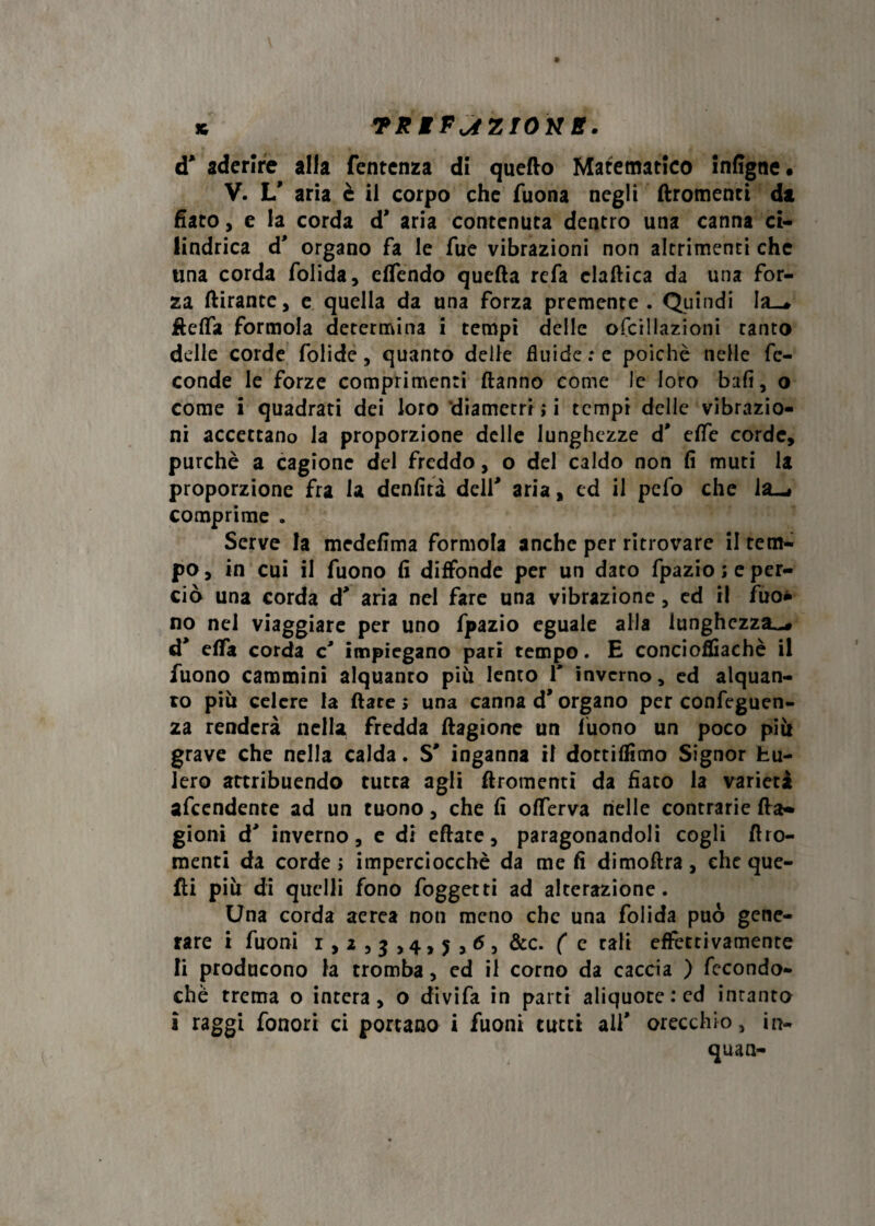 « TX MFjZIOK B. d' aderire alia fentenza di quefto Matematico infigne. V. L' aria è il corpo che Tuona negli ftromenti da fiato, e la corda d* aria contenuta dentro una canna ci¬ lindrica d' organo fa le Tue vibrazioni non altrimenti che una corda folida, effendo quella refa elaftica da una for¬ za dirante, e quella da una forza premente. Quindi Ia_# Ueffa formola determina i tempi delle ofcillazioni tanto delle corde folide, quanto delle fluide: e poiché nelle fe¬ conde le forze comprimenti danno come le loro bali, o come i quadrati dei loro diametri ; i tempi delle vibrazio¬ ni accettano la proporzione delle lunghezze d' effe corde, purché a cagione del freddo, o del caldo non fi muti la proporzione fra la denfità dell' aria, ed il pefo che la-» comprime . Serve la medefima formola anche per ritrovare il tem¬ po, in cui il Tuono fi diffonde per un dato fpazio; e per¬ ciò una corda d' aria nel fare una vibrazione, ed il Tuo¬ no nel viaggiare per uno fpazio eguale alla lunghezza-# d* effa corda c' impiegano pari tempo. E concioflìachè il Tuono cammini alquanro piu lento Y inverno, ed alquan¬ to più celere la dare ; una canna d* organo per confluen¬ za renderà nella fredda dagione un Tuono un poco più grave che nella calda. S' inganna il dottiamo Signor fcu- lero attribuendo tutta agli dromenti da fiato la varietà afeendente ad un tuono, che fi offerva nelle contrarie da- gioni d' inverno, e di edate, paragonandoli cogli dro¬ menti da corde; imperciocché da me fi dimodra, cheque- di più di quelli fono foggetti ad alterazione. Una corda aerea non meno che una folida può gene¬ rare i Tuoni 1,2,3,4,5,65 &c. ( e tali effettivamente li producono la tromba, ed il corno da caccia ) fecondo- chè trema o intera, o divifa in parti aliquote : cd intanto i raggi fonori ci portano i fuoni tutti all' orecchio, in- quan-