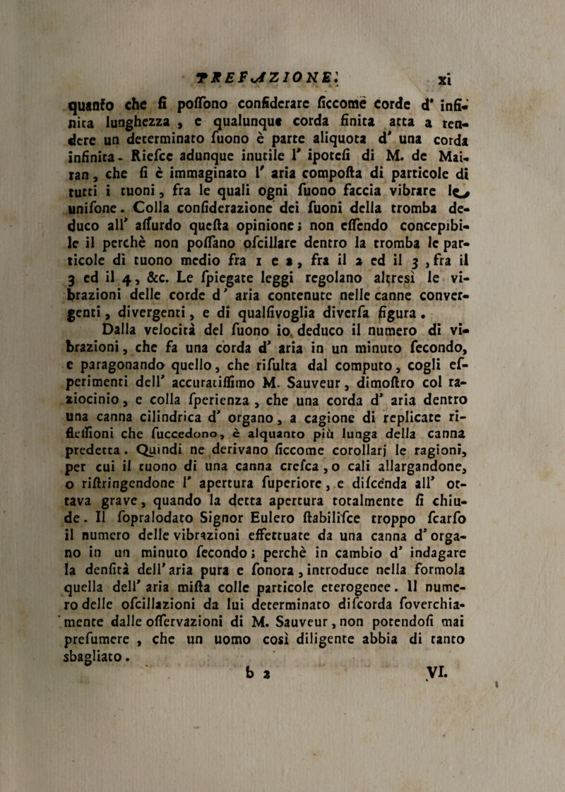 TKEFviZIONEl quanto che fi poflfono confidcrarc ficcomé corde d* infi¬ nita lunghezza , e qualunque corda finita atta a ren¬ dere un determinato Tuono è parte aliquota d' una corda infinita- Riefcc adunque inutile V ipotefi di M. de Mai- ran, che fi è immaginato l' aria compofta di particole di tutti i tuoni, fra le quali ogni Tuono faccia vibrare lo unitone. Colla confiderazione dei Tuoni della tromba de¬ duco alT affurdo quella opinione; non effondo concepibi¬ le il perchè non portano otoillare dentro la tromba le par¬ ticole di tuono medio Tra i et. Tra il a ed il 3 , Tra il 3 ed il 4, &c. Le fpiegate leggi regolano altresì le vi¬ brazioni delle corde d ' aria contenute nelle canne conver¬ genti , divergenti, e di qualfivoglia diverfa figura • Dalla velocità del Tuono io deduco il numero di vi¬ brazioni , che Ta una corda d* aria in un minuto fecondo, e paragonando quello, che ritolta dal computo, cogli ef- perimenti dell' accuratifiitno M. Sauveur, dimoftro col ra¬ ziocinio , e colla Tperienza , che una corda d’ aria dentro una canna cilindrica d' organo, a cagione di replicate ri- flellioni che fuccedono, è alquanto più lunga della canna predetta. Quindi ne derivano ficcome corollari le ragioni, per cui il tuono di una canna crefca , o cali allargandone, o rifiringendone V apertura toperiore, e difeénda alT ot¬ tava grave, quando la detta apertura totalmente fi chiu¬ de . Il fopralodato Signor Eulero ftabilifce troppo fcarfo il numero delle vibrazioni effettuate da una canna d* orga¬ no in un minuto fecondo; perchè in cambio d* indagare la denfità dell'aria pura e Tonora, introduce nella forinola quella deli' aria mifta colle particole eterogenee. II nume¬ ro delle ofcillazioni da lui determinato difeorda Toverchia- ‘ mente dalle offervazioni di M. Sauveur, non potendoli mai pretomere , che un uomo così diligente abbia di tanto sbagliato.