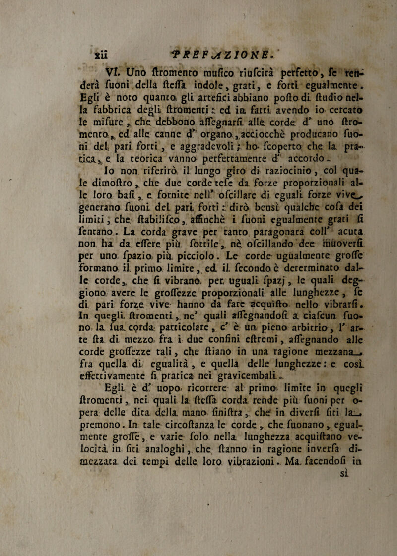 *ii *PREFxAZ10KE*‘ VI. Uno ftromento mufico rlufcirà perfetto, fc ren¬ derà Tuoni della defia indole, grati, e forti egualmente. Egli è noto quanta gli artefici abbiano pollo di. ftudio nel¬ la fabbrica degli Uro menti z ed in, fatti avendo io cercato le mifure ,, che debbono afiegnarfi alle corde duno dro- mento^ ed alle canne d* organo,acciocché producano Tuo¬ ni del pari forti , e aggradevole ho> fcoperto che la pra- ricade la teorica vanno perfettamenre d' accordo.. Io non riferirò il lungo giro di raziocinio, col qua¬ le dimodro % che due corde tefe da forze proporzionali al¬ le loro bali , e. fornite nell' ofcillare di eguali forze vivo generano Tuoni deL pari forti : dirò bensì qualche cofa dei limici, che. dabiiifeo, affinchè i Tuoni egualmente grati fi Tentano. La corda grave per canto paragonata colf acuta non, ha da elfere pili Tortile r nè ofcillando dee muoverli per uno fpazio più, picciolo. Le corde ugualmente grofie formano il primo limite, ed iL fecondo è determinato dal¬ le corde * che fi vibrano, per uguali fpazj, le quali deg- giono avere le grolTezze proporzionali alle lunghezze, fe di pari forze vive hanno da fare acquìdo nello vibrarli. In quegli droraenti.neJ quali alfegnandofi a, ciafcun Tuo¬ no la fua corda: particolare, c' è uo pieno arbitrio, T ar¬ te Ila di mezzo fra i due confini edremi, alfegnando alle corde grolTezze tali, che diano in una ragione mezzana-, fra quella di egualità, e quella delle lunghezze : e cosi effettivamente fi pratica nei gravicembali. .. Egli è d' uopo* ricorrere al primo limite in quegli droraenti, nei quali la defii corda rende piu Tuoni per o- pera delie dita della mano finidra, che' in diverfi lìti la_» premono. In tale circodanza le corde > che Tuonano v egual¬ mente grafie, e varie folo nella lunghezza acquidano ve¬ locità in lìti analoghi, che danno in ragione inverfa di¬ mezzata dei tempi delle loro vibrazioni... Ma. facendoli in