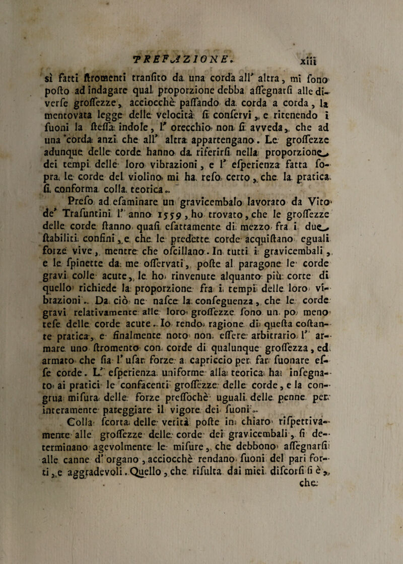 •PREFviZIOKE. • S «» xm sì fatti ftromcnti tranfito da. una corda all* altra, mi fono porto ad indagare qual proporzione debba artegnarfi alle di- verfe grolfezze, acciocché palfando da corda a corda, 1* mentovata legge delle velocità5 fi confervi „ e ritenendo i Tuoni la fterta; indole, T orecchio? non fi. avveda >t che ad una'corda anzi, che alT altra; appartengano. Le. groflezze adunque delle corde hanno da. riferirli, nella» proporziono dei tempi delle loro vibrazioni, e f elperienza fatta fo- pra le corde del violino* mi ha. refa certo y che: la pratica Il conforma, colla, teorica ». Prefo. ad efaminare un gravicembalo lavorato da Vito* de' Trafuntinl 1* anno 1559, ho trovato,che le grolTezze delle corde ftanno- quali efattamente. di; mezzo fra i duo ftabiliti. confini, e che le predétte corde acquiftano eguali forze vive,, mentre che ofcillana-In tutti i gravicembali,, e le fpinette da; me offervati ,, porte al paragone le- corde gravi colle acute,, le ho* rinvenute alquanta piu: corte di quello» richiede la; proporzione fra l tempii delle loro* vi¬ brazioni.. Da ciò ne nafee la. confeguenza, che le corde gravi relativamente alle loro? groffezze fono un. pò? meno tefe delle corde acute.. Io rendo; ragione db quella collan¬ te pratica ,, e finalmente noto non. effere arbitrario. T ar¬ mare. uno ftromento; con- corde di qualunque grolfezza, ed. armato che Ha 1* ufar; forze a capriccio per far* Tuonare ef¬ fe corde. If efperienza. uniforme alla; teorica» ha^ infegna- to* ai pratici le confacenti grofTezze: delle corde, e la con¬ grua; mifur& delle forze prelfochè- uguali delle penne per. interamente pareggiare il vigore del Tuoni <>. Colla? (corta, delle: verità porte in; chiaro1 rifpettiva— mente alle groffezze delle corde' dei gravicembali , fi de— terminano agevolmente le: mifure „ che debbono» affegnarfi alle canne d* organo , acciocché rendano* Tuoni del pari for¬ ti j,e aggradevoli .Quello, che rifulta dai miei, difeorfi fi è>.
