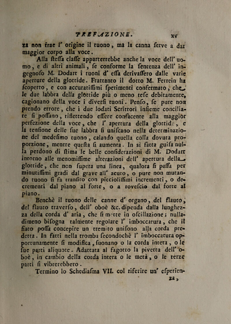 TB B FAZIONE. za non trae 1* origine il tuono, ma la canna ferve a dar maggior corpo alla voce. Alla fletta clafle apparterrebbe anche la voce dell* uo¬ mo, e di altri animali , fe conforme la fencenza deir in- gcgnofo M. Dodart i tuoni d* etta derivattero dalle varie aperture della glottide. Frattanto il dotto M. Ferrcin ha fcoperto, c con accuratiflimi fperimentr confermato, cho' le due labbra delia glottide più o meno tefe debitamente, cagionano della voce i divertt ruoni. Penfo, fe pure non prendo errore, che i due lodati Scrittori infieme concilia¬ re fi pottano, riflettendo ettere confacente alla maggior perfezione della voce, che V apertura della glottide, e la tenfìone delle fue labbra fi unifcano nella determinazio¬ ne del medefimo tuono , calando quella colla dovuta pro¬ porzione, mentre quella fi aumenta. In sì fatta g.uifa nul¬ la perdono di flima le belle confiderazioni di M. Dodarr intorno alle menomiflime alterazioni deli' apertura della-* glottide, che non fupera una linea, qualora fi patta per minutiffimi gradi dal grave all* acuto, o pure non mutan¬ do tuono fi fa tranfico con piccioliffimi incrementi, o de¬ crementi dal piano al forte, o a rovefclo dal force a! piano. Benché il tuono delle canne d* organo, del flauto, del flauto traverfo, dell* oboè &c. dipenda dalla lunghez¬ za della corda dr aria, che fi mette in ofcillazione > nuila- dimeno bifogna talmente regolare 1* imboccatura, che il fiato potta concepire un tremito unifono alfa corda pre¬ detta . In fatti nella tromba fecondochè f imboccatura op¬ portunamente fi modifica, Tuonano o la corda intera, ole fue parrei aliquote. Adattata al fagotto la pivecta dell* o- boè, in cambio detta corda intera o le metà , o le terze parti fi vibrerebbero. Termino lo Schediafma VII. col riferire un* efperien-