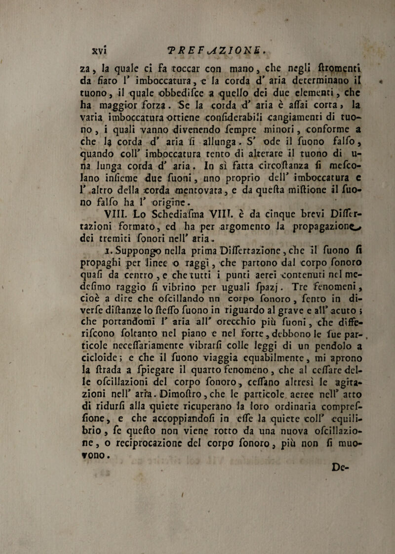 kvi ?REF<JZIONE. za, la quale ci Fa toccar con mano, che negli flromenti da fiaro V imboccatura , e la corda d’ aria determinano il tuono, il quale obbedisce a quello dei due elementi, che ha maggior forza. Se la corda d' aria è affai corta > la varia imboccatura ottiene confiderabili cangiamenti di tuo¬ no , i quali vanno divenendo Tempre minori, conforme a che k corda d’ aria fi allunga. S' ode il Tuono falfo, quando colf imboccatura tento di alterare il tuono di u- na lunga corda d’ aria. In sì fatta circoli a nza fi mefeo- lano infìeme due Tuoni, uno proprio dell’ imboccatura e T altro della corda mentovata, e da quella miflione al Tuo¬ no falfo ha T origine. Vili. Lo Schediafma Vili, è da cinque brevi DifTer- tazioni formato, ed ha per argomento la propagaziono dei tremiti fbnori nell' aria. i. Suppongo nella prima Differtazione, che il Tuono fi propaghi per linee o raggi, che partono dal corpo Tonoro quafi da centro , e che tutti i punti aerei contenuti nel me- defìmo raggio fi vibrino per uguali fpazj. Tre fenomeni, cioè a dire che ofcillando nn corpo fonoro , Tento in di- verfe dillanze lo fleffo Tuono in riguardo al grave e all* acuto ; che portandomi T aria alT orecchio più Tuoni, che diffe- rifeono foltanto nel piano e nel forte, debbono le Tue par-, ticole neceflariamente vibrarli colle leggi di un pendolo a cicloide; e che il Tuono viaggia equabilmente, mi aprono la firada a fpiegare il quarto fenomeno, che al ccffare del¬ le ofcillazioni del corpo Tonoro, ceffano altresì le agita¬ zioni nelT arra. Dimoflro, che le particole aeree nelT atto di ridurli alla quiete ricuperano la loro ordinaria compref- fione, e che accoppiandoli in effe la quiete colf equili¬ brio, Te quello non viene rotto da una nuova ofcillazio- ne, o reciprocazione del corpo Tonoro, più non fi muo¬ vono. De-
