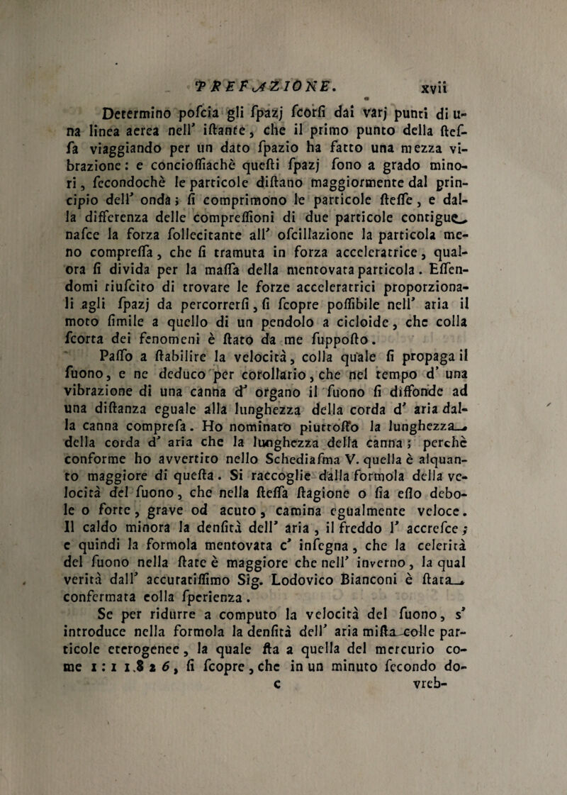 • Determino pofcia gli fpazj fcòrfi dai varj punti di li¬ na linea aerea nell' iftante, che il primo punto della ftef- fa viaggiando per un dato fpazio ha fatto una mezza vi¬ brazione : e concioffiachè quelli fpazj fono a grado mino¬ ri 3 fecondochè le particole dittano maggiormente dal prin¬ cipio dell' ondar fi comprimono le particole fteffe , e dal¬ la differenza delle compreflìoni di due particole contigua nafce la forza follecitante all' ofcillazione la particola me¬ no compreffa , che fi tramuta in forza acceleratrice, qual¬ ora fi divida per la malfa della mentovata particola. Elfen- domi riufcito di trovare le forze acceleratrici proporziona¬ li agli fpazj da percorrerli , fi fcopre pottibile nell' aria il moto limile a quello di un pendolo a cicloide, che colla fcorta dei fenomeni è flato da me fuppofto. Paffo a ftabilirc la velocità, colla quale fi propaga il fuono, e ne deduco per corollario, che nel tempo d’ una vibrazione di una canna dJ organo il fuono fi diffonde ad una diftanza eguale alla lunghezza della corda d' aria dal¬ la canna comprefa. Ho nominato piuttoffo la lunghezza»-, della corda d' aria che la lunghezza della canna } perchè conforme ho avvertito nello Schediafma V. quella è alquan¬ to maggiore di quefia. Si raccoglie dalla forinola della ve¬ locità del fuono 5 che nella fteffa flagione o fia elio debo¬ le o forte, grave od acuto, camina egualmente veloce. Il caldo minora la denfità dell' aria 3 il freddo V accrefce ; c quindi la formola mentovata c' infegna , che la celerità del fuono nella ftate è maggiore che nell' inverno, la qual verità dalH accuratilfimo Sig. Lodovico Bianconi è flata__. confermata eolia fpcrienza. Se per ridurre a computo la velocità del fuono, s' introduce nella formola la denfità delf aria mitta^cotte par¬ ticole eterogenee, la quale fta a quella del mercurio co¬ me i : i 1.826, fi fcopre , che in un minuto fecondo do- c vreb-