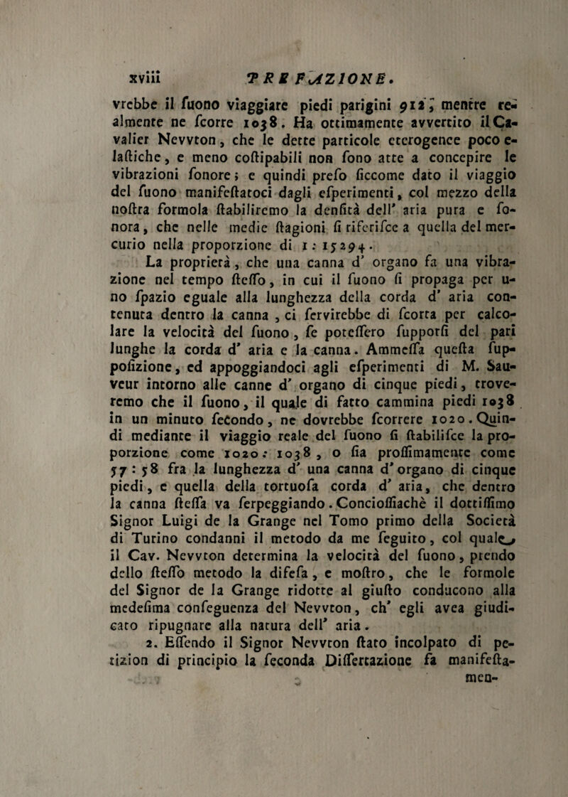 vrcbbe il fuono viaggiare piedi parigini 91ÌI mentre re¬ almente ne fcorre i oj8. Ha ottimamente avvertito ilCa- valier Newton, che le dette particole eterogenee poco e- iaftiche, e meno coftipabili non fono atte a concepire le vibrazioni /onore » e quindi prefo ficcome dato il viaggio del Tuono manifeftatoci dagli efperimenti, col mezzo della noftra formola ftabiliremo la denfità dell' aria pura e fo- nora, che nelle medie ftagioni fi riferifee a quella del mer¬ curio nella proporzione di 1:15:29+. La proprietà, che una canna d' organo fa una vibra¬ zione nel tempo fte/To, in cui il fuono fi propaga per u- no fpazio eguale alla lunghezza della corda d* aria con¬ tenuta dentro la canna , ci fervirebbe di feorta per calco¬ lare la velocità del fuono , Te poteflero fupporfi del pari lunghe la corda d' aria e la canna. Ammc/fa quella fup- pofizione, ed appoggiandoci agli efperimenti di M. Sau- veur intorno alle canne d' organo di cinque piedi, trove¬ remo che il fuono, il quale di fatto cammina piedi 1038 in un minuto fecondo, nc dovrebbe feorrere 1020. Quin¬ di mediante il viaggio reale del fuono fi ftabilifce la pro¬ porzione come io2o.* 1038, o fia pro/fimamente come 5:7 : $8 fra la lunghezza d' una canna d'organo di cinque piedi, e quella della tortuofa corda d' aria, che dentro la canna fte/fa va ferpeggiando. Conciolfiachè il dotti/fimo Signor Luigi de la Grange nel Tomo primo della Società di Turino condanni il metodo da me feguito, col qualo il Cav. Newton determina la velocità del fuono, prendo dello ftefio metodo la difefa, e moftro, che le formole del Signor de la Grange ridotte ai giu/lo conducono alla medefima confeguenza del Newton, eh' egli avea giudi¬ cato ripugnare alla natura dell' aria. 2. ElTendo il Signor Newton (lato incolpato di pe- tizion di principio la feconda DilTertazione fa manifefta- men-