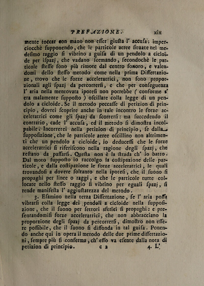 mente toccar <on mano non elfer giufta Y accufa; imper¬ ciocché fupponendo , che le particole aeree fituate nel me- defimo raggio fi vibrino a guifa di un pendolo a cicloi¬ de per ifpazj, che vadano fcemando, fccondochè le par¬ ticole ftefle fono più rimote dal centro foaoro, e valen¬ domi dello ftelfo metodo come nella prima Differtazio- ne, trovo che le forze acceleratrici , non fono propor¬ zionali agli fpazj da percorrerli, e che per confeguenza Y aria nella mentovata ipotefi non porrebbe ( conforme % era malamente fuppofto ) ofcillare colla legge di un pen¬ dolo a cicloide. Se il metodo peccafie di petizion di prin¬ cipio , dovrei fcoprire anche in tale incontro le forze ac¬ celeratrici come gli fpazj da fcorrerfi : ma fuccedendo il contrario, cade Y accufa, ed il metodo fi dimoftra incol¬ pabile Mncorrerei nella petizion di principio, fe dalla^ fuppofizione, che le particole aeree ofcillino non altrimen¬ ti che un pendolo a cicloide, io deducefii che le forze acceleratrici fi riferirono nella ragione degli fpazj, che reftano da pattarli. Quella non è la llrada eh* io batto. Dal moto fuppofto io raccolgo la coftipazione delle par¬ ticole , e dalla coftipazione le forze acceleratrici, le quali trovandoli a dovere foltanto nella ipotefi, che il fuono fi propaghi per linee o raggi, e che le particole tutte col¬ locate nello ftelfo raggio fi vibrino per eguali fpazj, fi rende manifefta Y aggiuftatezza del metodo. 3. Efamino nella terza Dilatazione, fe Y aria polfa vibrarli colla legge dei pendoli a cicloide nella fuppofi¬ zione , che il fuono per fettori sferici fi propaghi : e pre- fentandomifi forze acceleratrici, che non abbracciano la proporzione degli fpazj da percorrerli, dimoftro non efte- re poffibile, che il fuono fi diffonda in tal guifa. Ponen¬ do anche qui in opera il metodo delle due prime dilfertazio- ni, fempre più fi conferma, eh' elTo va efente dalla nota di petizion di principio. c 2 4. L[
