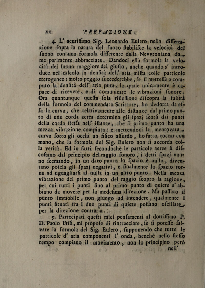 4. V acutiffimo Sig. Leonardo Eulero nella differta- zione fopra la natura del fuoco ftabilifce la velocità del Tuono coninna formola differente dalla Newtoniana da_* me parimente abbracciata. Dandoci effa formola la velo¬ cità del Tuono maggiore del giulto, anche quando s' intro¬ duce nei calcolo la denfità dell' aria mifta colle particole eterogenee ; molto peggio fuccederebbe , fé fi metteffe a com¬ puto la denfità dell' aria pura , la quale unicamente è ca¬ pace di ricevere, e di comunicare le vibrazioni fonore. Ora quantunque quella fola rifleilìone difeopra la fallita della formola del commendato Scrittore; ho dedotta da ef¬ fa la curva, che relativamente alle dillanzc dal primopun¬ to di una corda aerea determina gli fpazj feorfi dai punti della corda fteffa nell' iflante, che il primo punto ha una mezza vibrazione compiuto,: e mettendoci la mentovata.^ curva fotto gli occhi un tìfico affurdo, ho fatto toccar con mano, che la formola del Sig. Eulero non fi accorda col¬ la verità. Ed in fatti fecondochè le particole aeree fi de¬ collano dal principio del raggio fonoro, i detti fpazj van¬ no feemando, in un dato punto Io fpazio è nullo, diven¬ tano pofeia gli fpazj negativi, e finalmente lo fpazio tor¬ na ad uguagliarli al nulla in un altro punto. Nella mezza vibrazione del primo punto del raggio feopro la ragione, per cui rutti i punti fino al primo punto di quiete s' ab¬ biano da movere per la medefima direzione. Ma paffato il punto immobile, non giungo ad intendere, qualmente i punti fituati fra i due punti di quiete poffano ofcillaro per la direzione contraria. ; 5. Partecipati quelli miei penfamenti al dottiamo P. D. Paolo Frifi,mi propofe di rintracciare, fe fi potelfe fal- vare la formola del Sig. Eulero, fupponendo che tutte le particole d' aria componenti 1' onda, benché nello Hello tempo compiano il movimento, non lo principino però