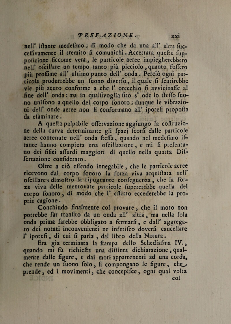 TREFiAZIONE. nell' iftanre medefimo ; di modo che da una all' altra fuc- ceflivamente il tremito fi comunichi. Accettata quella fup- pofizione ficcome vera , le particole aeree impiegherebbero nell* ofcillare un tempo tanto piu picciolo, quanto fodero più prolfime all' ultimo punto dell' onda. Perciò ogni par¬ ticola produrrebbe un Tuono diverto, il quale fi fentirebbe vie più acuto conforme a che 1' orecchio fi avvicinane al fine dell' onda : ma in qualfivoglia fito s' ode lo fi e fio Tuo¬ no unifono a quello del corpo fonoro ; dunque le vibrazio¬ ni deli' onde aeree non fi conformano ali' ipotefi propofta da cfaminare. A quefta palpabile ofiervazione aggiungo la cofiruzio- ne della curva determinante gli fpazj fcorfi dalle particole aeree contenute nell' onda ftefia, quando nel medefimo is¬ tante hanno compiuta una ofcillazionc, e mi fi prefenta- no dei filici afiùrdi maggiori di quello nella quarta Dif- fertazione confiderai. Oltre a ciò efiendo innegabile, che le particole aeree ricevono dal corpo fonoro la forza viva acquifiata nell' ofcillare ; dimoftro la ripugnante confeguenza , che la for¬ za viva delle mentovate particole fupererebbe quella dei corpo fonoro » di modo che 1' effetto eccederebbe la pro¬ pria cagione. Conchiudo finalmente col provare, che il moto non potrebbe far tranfito da un onda all' altra, ma nella fola onda prima farebbe obbligato a fermarli, e dall' aggrega¬ to dei notati inconvenienti ne inferifco doverli cancellare i' ipotefi» di cui fi parla , dal libro della Natura. Era già terminata la ftampa dello Schediafma IV. » quando mi fu richiefta una diftinta dichiarazione, qual¬ mente dalle figure, e dai moti appartenenti ad una corda» che rende un Tuono foto, fi compongano le figure, cho prende, ed i movimenti, che concepire, ogni qual volta