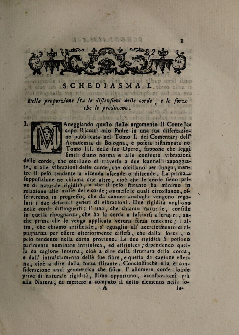 1 SCHE DIA S M A I. Della proporzione fra le diflenjioni delle corde t e le forze che le producono. Aneggiando quefto fletto argomento il Conte Ja¬ copo Riccati mio Padre in una iua defecazio¬ ne pubblicata nel Tomo I. dei Comentarj dell* Accademia di Bologna, e pofeia riftampata ne Tomo III. delle lue Opere, fuppone che leggi limili diano norma e alle consuete vibrazioni delle corde, che olcillano di travedo a due fcannelli appoggia¬ te, e alle vibrazioni delle corde,che oicillano per lungo,men¬ tre il pefo tendente a vicenda alcende o diicende. La prima—» fuppofìzione ne chiama due altre, cioè che le corde fieno pri¬ ve di naturale rigidità, c che il pefo tirante fia minimo in relazione alle maife delle corde mammelle le quali circoflanze, o& ferveremo in progrelfo, che da canoni analoghi vengono rego¬ lati i due deferì cri generi di vibrazioni. Due rigidtà voglono nelle corde diliinguerfi : 1’ una, che chiamo naturale, confitte in quella ripugnanza,che ha la corda a lafciarfi allung re, an¬ che pr ma che le venga applicata veruna forza renante; i’al¬ tra, che chiamo artificiale, s’ eguaglia all’ accrelcimento di ri¬ pugnanza per efiere ulteriormente diftefa, che dalla forza , o pelo tendente nella corda proviene. Le due rigidità fi poflono parimente nominare intrinseca, ed eftrinleca ; dipendendo quel¬ la da cagione interna, cioè a dire dalla bruttura della corda, t dall’ intralciamento delle fue fibre, e quella da cagione efter- na, cioè a dire dalla forza ftirante. Conciottiacbè ella è con- fiderazione anzi geometrica che fifica l’ aflumere corde lolide prive di naturale rigidità, ftimo opportuno, accodandomi p’it illa Natura, di mettere a computo il detto elemento neiL io- A la-