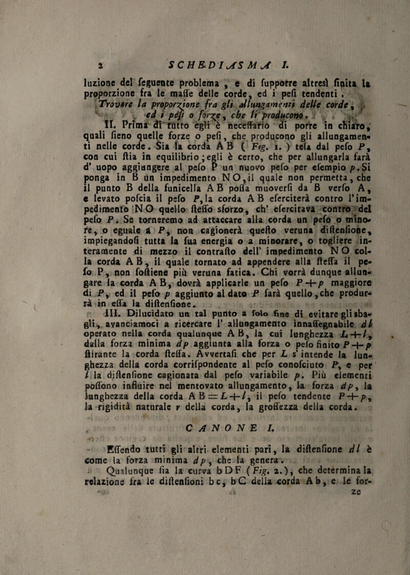 a SCH&DI^S 1. luzione del feguente problema , e di fupporre altresì finita U proporzione fra le malie delle corde, ed i peli tendenti . Trovare la proporzione fra gli allungamenti delle corde\ ed i pèjì o for'ge, che li producono. II. Prima di tutto egli è neceffario di porre in chiaro, quali fieno quelle forze o peli, che producono gli allungamen¬ ti nelle corde. Sia la corda AB ( Ftg. ì. ) tela dal pefo P, con cui dia in equilibrio ; egli è certo, che per allungarla farà d* uopo aggiungere al pefo P un nuovo pefo per elempio p.Si ponga in B un impedimento NO,il quale non permetta, che il punto B della funicella AB polla muoverli da B verfo A, e levato pofcia il pefo P, la corda AB eferciterà contro 1*im¬ pedimento ?NO quello deffo sforzo, eh’ efercitava contro del pefo P. Se torneremo ad attaccare alla corda un pefo o mino¬ re, o eguale a P, non cagionerà quello veruna didenfione, impiegandoli tutta la Tua energia o a minorare, o togliere in¬ teramente di mezzo il contrailo dell’ impedimento N O col¬ la corda A B, il quale tornato ad appendere alla (leda il pe¬ fo P, non fodiene piu veruna fatica. Chi vorrà dunque allun¬ gare la corda AB, dovrà applicarle un pefo P4-p maggiore di P, ed il pefo p aggiunto al dato P farà quello,che produr¬ rà in elfa la didenfione. III. Dilucidato un tal punto a folo fine di evitare gli «ba¬ gli, ayanciamoci a ricercare 1’ allungamento innaffegnabile di operato nella corda qualunque A B, la cui lunghezza L dalla forza minima dp aggiunta alla forza o pelo finito P-i-p dirante la corda della. Avvertali che per L s’intende la lun¬ ghezza della corda corrifpondente al pefo conofciuto P, e per l la didenfione cagionata dal pefo variabile p. Più elementi podbno influire nel mentovato allungamento, la forza dpy la lunghezza della corda AB=I+/, il pelo tendente P-f-p, la rigidità naturale r della corda, la groffezza delia corda. CANONE I. Effendo tutti gli altri elementi pari, la didenfione di è come la forza minima dp, che la genera. Qualunque fia la curva bDF ( Fig. a.), che determinala relazione fra le didenfioni bc, bC della corda Ab, e le for- .4> ze