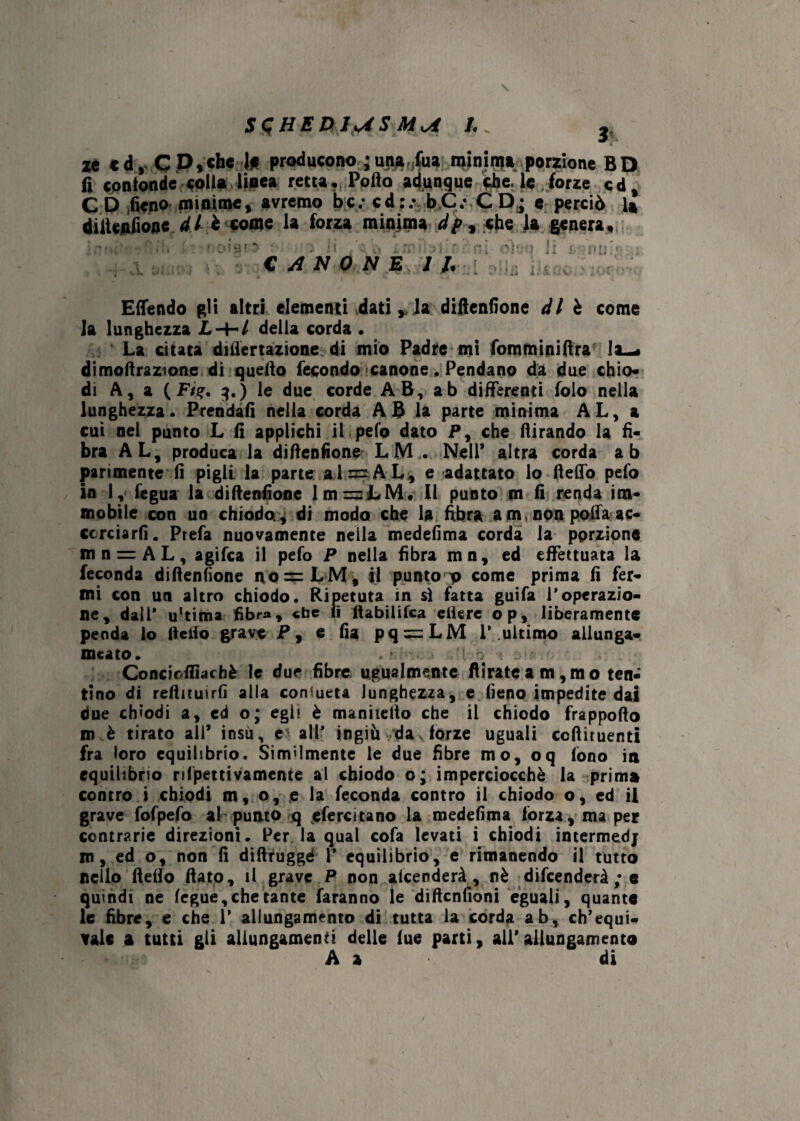 Sd HE D Jyi S MA V ze cd, C P,che l# producono ; una ;fua minin?» porzione BD fi confonde colia linea retta. Pollo adunque che. le forze cd, C D fieno minime, avremo bc; cd:.v bC: CD; e perciò U diltenfione di è come la forza minima cip, che la genera. q f CANONE 11. H Emendo gli altri elementi dati * la difienfione di è come la lunghezza Z.-H/ della corda • La citata diflertazione di mio Padre mi fomminifira la—, dimofiraztone di quello fecondo canone .Pendano da due chio¬ di A, a ( Ft%. 3.) le due corde AB, ab differenti folo nella lunghezza. Prendali nella corda A B la parte minima AL, a cui nel punto L fi applichi il pelo dato P, che llirando la fi¬ bra AL, produca la difienfione LM . Nell’ altra corda ab parimente fi pigli la parte alr=AL, e adattato lo fteflb pefo in 1,< fegua la difienfione 1 m = LM. 11 punto m fi renda im¬ mobile con uo chiodo., di modo che la fibra am, non polla ac¬ corciarli. Prefa nuovamente nella medefima corda la porzione mn = AL, agifea il pefo P nella fibra mn, ed effettuata la feconda difienfione no=:LM, il punto 0 come prima fi fer¬ mi con un altro chiodo. Ripetuta in sì fatta guifa l’operazio¬ ne, dall* u’tima fibra, «he fi ftabilifca efiere op, liberamente penda lo fieifo grave P, e fi a pq = LM 1’.ultimo allunga- meato. , * ' { . Concioflìachè le due fibre ugualmente fìirateam,mo ten¬ tino di refiituirfi alla consueta lunghezza, e fieno impedite dai due chiodi a, ed o; egli è mannello che il chiodo frappofio in è tirato all* insù, e all’ ingiù da forze uguali ecftituenti fra loro equilibrio. Similmente le due fibre mo, oq fono in equilibrio nfpettivamente al chiodo o; imperciocché la prima contro i chiodi m, o, e la feconda contro il chiodo o, ed il grave fofpefo al punto q efercitano la medefima forza, ma per contrarie direzioni. Per la qual cofa levati i chiodi intermedj m, ed o, non fi difiruggé V equilibrio, e rimanendo il tutto nello Hello fiato, il grave P non alcenderà , nè difenderà ; e quindi ne legue,che tante faranno le dìfienfioni eguali, quante le fibre, e che 1* allungamento di tutta la corda ab, ch’equi¬ vale a tutti gli allungamenti delle lue parti, all’allungamento A a di