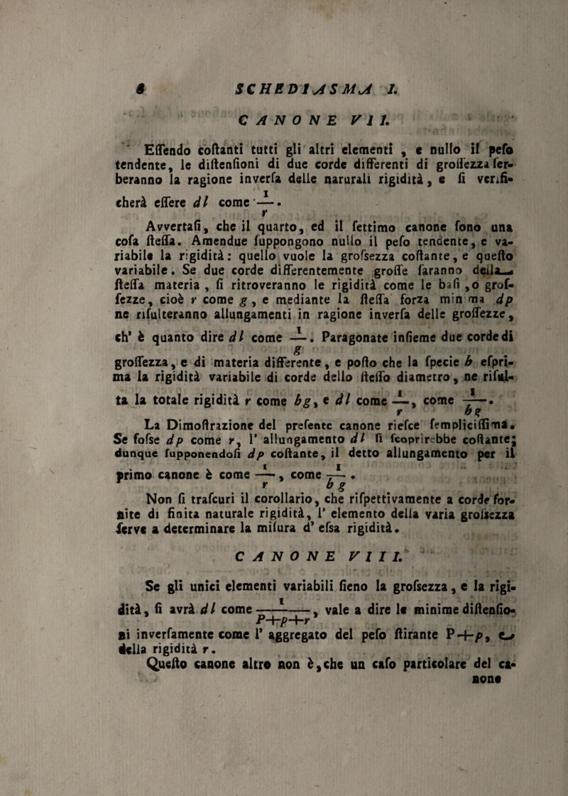 SCHED I AS MU I. § CANONE VII. E (rendo collanti tutti gii altri elementi , c nullo il pefo tendente, le diftenfioni di due corde differenti di grolfezzafer- beranno la ragione inverfa delle narurali rigidità, e fi verifi¬ cherà elfere di corne i. r Avvertali, che il quarto, ed il fettimo canone fono una cofa fiefia. Amendue fuppongono nullo il pefo tendente, e va¬ riabile la rigidità: quello vuole la grofsezza collante, e quello variabile. Se due corde differentemente grolle faranno delizi /Iella materia , fi ritroveranno le rigidità come le bafi ,o grof- fezze, cioè r come g, e mediante la fielfa forza min ma dp ne rilutteranno allungamenti in ragione inverfa delle groifezze, eh* è quanto dire di come —. Paragonate inlieme due corde di g grolfezza, e di materia differente, e pollo che la fpecie b efpri- ma la rigidità variabile di corde dello llelfo diametro, ne ribal¬ ta la totale rigidità r come bg% e di come -i-, come r b% La Dimoftrazione del prefentc canone riefee fempliciffìma. Se fofse dp come r, 1* allungamento di fi (coprirebbe collante; dunque fupponendofi dp collante, il detto allungamento per il v i i primo canone è come — , come 7— • rag Non fi trafeuri il corollario, che rifpettivamente a corde for¬ nite di finita naturale rigidità, 1' elemento della varia grolsezza ferve a determinare la milura d* efsa rigidità. CANONE Vili. ' Se gli unici elementi variabili fieno la grofsezza, e la rigi¬ dità, fi avrà di come---, vale a dire le minime diftenfio- ni inverfamente come 1* aggregato del pefo flirante P 4-/>, e-» iella rigidità r. Quello canone altro non è, che un cafo particolare del ca¬ none