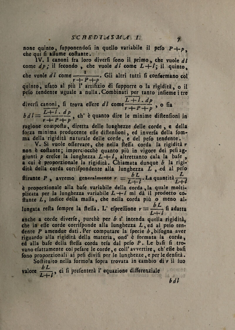 5X BB D'IUS Mvf 1. % 7 none quinto, fupponendofi in quello variabile il pefo P-\-p che qui fi allume collante. IV. I canoni fra loro divertì fono il primo, che vuole ài come dp; il fecondo , che vuole di come il quinto. . Gli altri tutti fi conformano col che vuole d l come- Y -*}— P “~\~p quinto, ufato ai più 1* artifizio di fupporre o la rigidità, o il pefo tendente uguale a nulla .Combinati per tanto infieme i tre diverfi canoni, fi trova effere di come L -b / . dp r -+-P -f-p , o fia bdl= , eh* è quanto dire le minime diftenfioni in v ~4“ P p ragione comporta, diretta delle lunghezze delle corde, e della forza minima producente effe diftenfioni, ed inverfa della fom- ma della rigidità naturale delle corde, e del pefo tendente. V. Si vuole offervare, che nella fteffa corda la rigidità y non è coftante; imperciocché quanto più in vigore dei pefi ag¬ giunti p crefce la lunghezza L-+-/, altrettanto cala la bafe , a cui è proporzionale la rigidità. Chiamata dunque b la rigi¬ dità della corda confondente alla lunghezza L , ed al pelo b l* £ ftirante P , avremo generalmente r = ■ La quantità—-^ è proporzionale alla bafe variabile della corda,la quale molti¬ plicata per la lunghezza variabile Z.-H/ mi dà il prodotto co- ftante L, indice della malfa, che nella corda più o meno al¬ lungata refta fempre la fteffa. L’ efpreffione r — fi adatta LH- / anche a corde diverfe, purché per b s* intenda quella rigidità, che in effe corde confonde alla lunghezza L, ed ai pefo ten¬ dente P ameodue dati. Per computare la ipecie £,bifogna aver riguardo alla rigidità della materia, ond’ è formata la corda, ed alla bafe della fteffa corda tefa dal pefo P. Le bali fi tro¬ vano efattamente col pefare le corde,e coll*avvertire, ch’efle bafi fono proporzionali ai pefi divifi per le lunghezze, e per le denfità. Softituito nella forinola fopra trovata in cambio di y il luo T equazione differenziale bdl valore JlL. L~\~ l , ci fi prefenterà