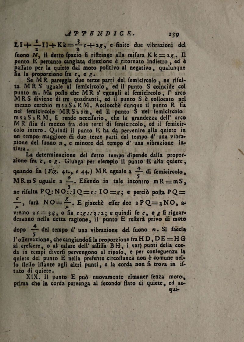 \A 7 7 ENDICE. i39 LI-H — Il-i-Kk = -^-c-4-»£9 e finite due vibrazioni del 2 t r Tuono N9 il detto fpazio lì riftringe alla mifura YLk — zg. Il punto £ pertanto cangiata direzione è ritornato indietro , ed è pattato per la quiete dal moto pofitivo al negativo, qualunque fìa la proporzione fra c, e g. Se MR pareggia due terze parti deL femicircolo » ne rifat¬ ta M R S uguale al femicircolo, ed il punto S coincide coi punto m . Ma porto che MR s* eguagli al femicircolo, 1* arco MRS diviene di tre quadranti, ed il punto S è collocato nel mezzo cerchio msaSzRM. Acciocché dunque il punto R Ha nel femicircolo MRSism, ed il punto S nel femicircolo msiSzRM, fi rende neceffario, che la grandezza dell* arco MR ftia di mezzo fra,due terzi di femicircolo, ed il femicir¬ colo intero. Quindi il punto £ ha da pervenire alla quiete in un tempo maggiore di due terze parti del tempo d* una vibra¬ zione del fuono n , e minore del tempo d’ una vibrazione in¬ tiera . La determinazione del detto tempo dipende dalla propor¬ zione fra c, e g. Giunga per efempio il punto E alia quiete. quando fia (Ftg. 41., e 44.) MR uguale a — di femicircolo, 6 5 MRmS uguale a —. Effendo in tale incontro mR = mS, ne rifalla P Q: N O ; ; I Q= c; IO =g ; e perciò porta P Q== —, farà NO=E giacché effer dee aPQrrgNO, a- vremo 2 c=z$gy o fia c:g;r$: 1; e quindi fe c, e g fi riguar¬ deranno nella detta ragione, il punto E refterà privo di moto dopo del tempo d* una vibrazione del fuono ». Si faccia r offervazione, che cangiandoli la proporzione fraHD,DE = HG al crefcere, o ai calare dell* affitta BH, i varj punti della cor¬ da in tempi diverti pervengono al ripolo, e per confeguenza la quiete del punto E nella prefente circoftanza non è comune nel¬ lo (letto irtante agli altri punti, e la corda non fi trova in if- tato di quiete. XIX. Il punto E può nuovamente rimaner fenza moto, prima che la corda pervenga al fecondo fiato di quiete, ed ac¬ qui-