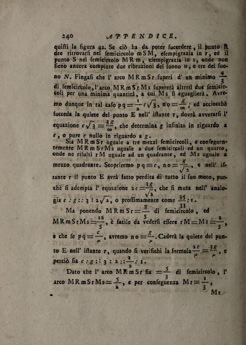 quitti la figura 42, Se ciò ha da poter fuccedere , il punto ft dee ritrovarli nel femicircolo mSM, efempigrazia in r, ed il punto S nel femicircolo MRm, efempigrazia in s, onde non fieno ancora compiute due vibrazioni del luono n, e tre dei fuo- .4 no N, Fingali che 1* arco MRmSr fuperi d’ un minimo di femicircolo,l'arco MRmSr Ms fupererà altresì due femicir- coli per una minima quantità, a cui Ms fi eguaglierà. Avre¬ mo dunque in tal cafo pq=-^--Cy/3, nhp = —,• ed acciocché fucceda la quiete del punto E nell* iftante r, dovrà avverarli 1* equazione cyj 3 ==“, che determina g infinito in riguardo a e y o pure c nullo in riguardo a g. Sia MRmSr uguale a tre mezzi femicircoli, e confeguen- temente MRmSrMs uguale a due femicircoli ed un quarto, onde ne rifulti rM uguale ad un quadrante, ed Ms uguale a ■ t ' ■’ ; * g mezzo quadrante. Scopriremo pq = c, no = -=., e nell* if- y/l. tante r il punto E avrà fatto perdita di tutto il fuo moto, pur- chè fi adempia 1’ equazione che fi muta nell* analo- — Va già c : g:: 3 : 2 ^2, o proffimamente come — : i. 8 33 Ma ponendo MRfnSrrr— di femicircolo, ed 12 5 2 MRmSrMs =—, è facile da vederli effere rM=Ms=—, S 5 ’ c g e che fe pq =—, avremo no= — .Caderà la quiete del pun- /* /* 2 f ,yg to E nell’ iftante r, quando fi verifichi la forinola— = —, e .v r . a p ** perciò fia c : g :. 3 : 2 : : — ; 1. 2 e ■/§/ Dato che 1* arco MRmSr Ila = — di femicircolo , 1* 3 1 arco MRmSrMs = ~. e per confeguenza Mr =—, 2 3 Ms