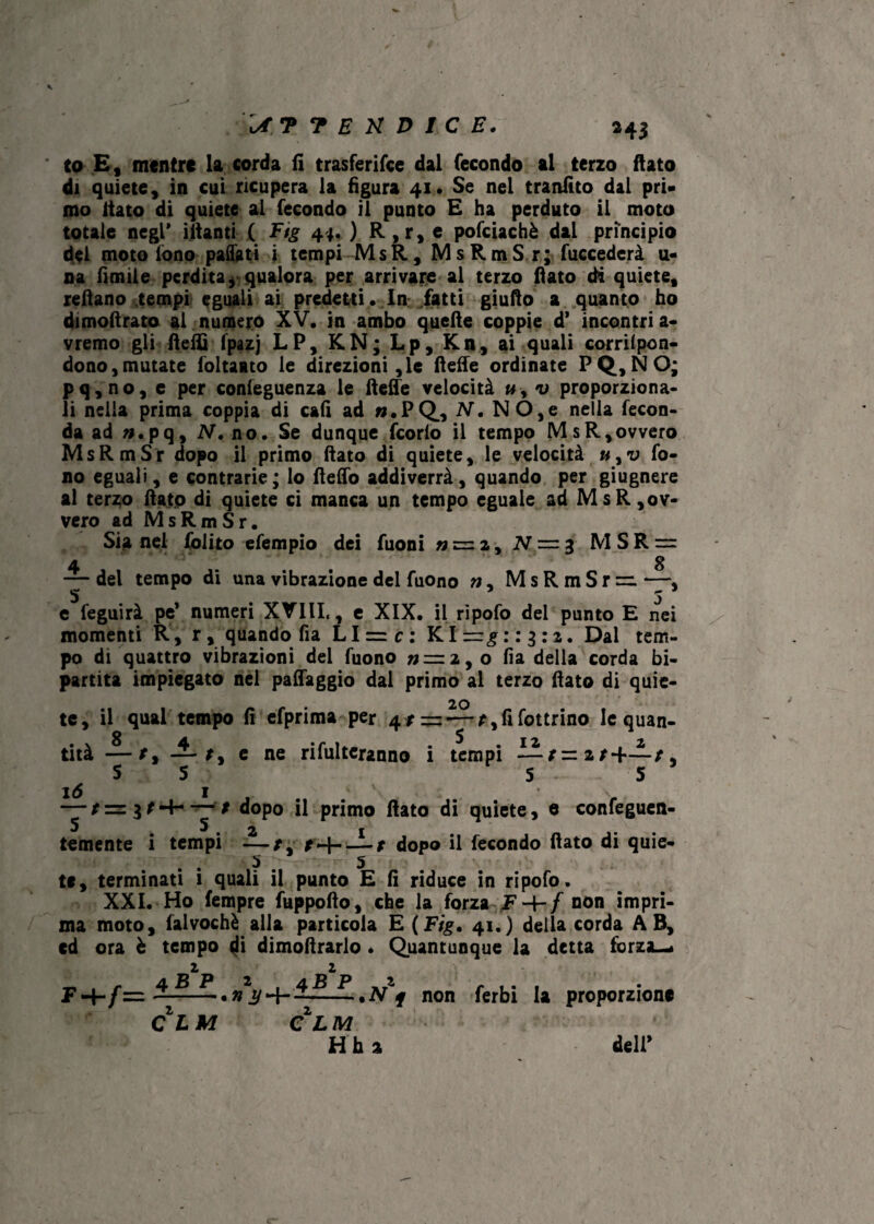 It ? 7 E K D 1C E. a43 to E , mentre la corda fi trasferifce dal fecondo al terzo fiato di quiete, in cui ricupera la figura 41. Se nel tranfìto dal pri¬ mo fiato di quiete al fecondo il punto E ha perduto il moto totale negl* filanti ( Ftg 44. ) R,r, e pofciachè dal principio del moto lono pattati i tempi MsR, M s R m S r ; fuccederà u- na fimile perdita* qualora per arrivare al terzo fiato di quiete, refiano tempi eguali ai predetti. In: fatti giufio a quanto ho dimofirato al numero XV. in ambo quelle coppie d’ incontri a- vremo gli fletti fpazj LP, KN; L p, Kn, ai quali corrifpon- dono,mutate foltaato le direzioni,le flette ordinate PQ,NO; pq,no, e per confeguenza le flette velocità u-9 v proporziona¬ li nella prima coppia di c&fi ad ».PQ, N. NO,e nella fecon¬ da ad ».pq, N. no. Se dunque fcorlo il tempo MsR,ovvero MsRmSr dopo il primo fiato di quiete, le velocità «,u fo¬ no eguali, e contrarie; lo fletto addiverrà, quando per giugnere al terzo fiato di quiete ci manca un tempo eguale ad MsR,ov¬ vero ad MsRmSr. Sia nel folito efempio dei fuoni » = 2, N = 3 MSR = 4 8 — del tempo di una vibrazione del fuono w, MsRmSr=. —, e feguirà pe* numeri XVIII,, e XIX. il ripofo del punto E nei momenti R, r, quando fìa LI = c: Klr^rr^ra. Dal tem¬ po di quattro vibrazioni del fuono »=2,o fia della corda bi¬ partita impiegato nel patteggio dal primo al terzo fiato di quie- 20 te, il qual tempo fi efprima per 4—f,fifottrino le quan- 4. t_ * tip. ri Aliteranno t t.mnì JìIL f — 2 / 4*-— t 5 - S ’ tità — t, — t, e ne rifiateranno i tempi ——t 5 5 16 i # — / = 3 r *+• — t dopo il primo flato di quiete, e confeguen- S 5, 2 i temente i tempi —t, -1 dopo il fecondo fiato di quie- . 5 . 5 tc, terminati i quali il punto E fi riduce in ripofo. XXI. Ho fempre fuppoflo, che la forza F-f-/ non impri¬ ma moto, falvochè alla particola E (Ftg» 41.) della corda AB, cd ora è tempo di dimofirarlo « Quantunque la detta forzai 2 2 f non ferbi la proporzione C LM CLM H h a dell’