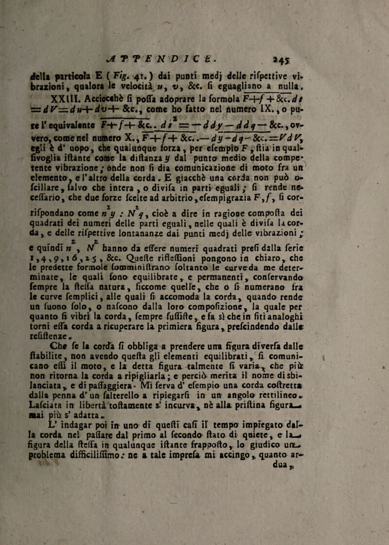 JiTYEHDICK. della particola E ( Eìg. 41. ) dai punti medj delle rifpettive vi* brazioni, qualora le velocità «, v, &c. fi eguagliano a nulla, XXIII. Acciocché fi poffa adoprare la formola F-f-/-f 8cc.dt zz dy=.du-{- dv-4- &c., come ho fatto nel numero IX. ,0 pu- - ..— , 2 reLrequivalente F-f-/-+-Scc.. dt = — ddy — ddq — &c.,ov¬ vero, come nel numero X., F-f-/-f &c..— f— &c. FJ egli è d’ uopo, che qualunque forza, per efempioF,ftia inqual- fivoglia iftante come la diftanzay dal punto medio della compe* tente vibrazione; onde non fi dia comunicazione di moto fra un elemento, e l’altro della corda. E giacché una corda non può o- fcillare. Calvo che intera , o divifa in parti eguali ; fi rende ac¬ cettano, che due forze feeltead arbitrio,efempigrazia Ffi cor- rifpondano come n y ; N q, cioè a dire in ragione compofia dei quadrati dei numeri delle parti eguali, nelle quali è divifa la cor¬ da, e delle rifpettive lontananze dai punti raed}; delle vibrazioni; 2. 2- e quindi n , M hanno da ettere numeri quadrati prefi dalla ferie 1,4*9,16,25 , &c. Quelle rifteffioni pongono in chiaro,, che le predette formole fomminiftrano foltanta le curveda me deter¬ minate, le quali fono: equilibrate, e permanenti, confervando Tempre la ftelfa natura, ficcome quelle, che o fi numerano fra le curve femplici, alle quali fi accomoda la corda, quando rende un Tuono folo, o nafeono dalla loro compofizione, la quale per quanto fi vibri la corda, Tempre fuflìfte, e fa sì che in lìti analoghi torni efla corda a ricuperare la primiera figura ,prcfcindendo dalle rettile nze* Che fe la corda fi obbliga a prendere una figura diverfa dalle flabilite, non avendo quella gli elementi equilibrati, fi comuni¬ cano efii il moto, e la detta figura talmente fi varia^. che più: non ritorna la corda a ripigliarla; e perciò merita il nome disbi¬ lanciata, e di patteggierà- Mi ferva d’ efempio una corda coftretta dalia penna d’ un falterello a ripiegarli in un angolo rettilineo» Lafciata in libertà toftamente s> incurva, nè alla priftina figura—. mai più s’ adatta » L’ indagar poi in uno di quefii cali il tempo impiegato dal¬ la corda nel pattare dal primo al fecondo fiato di quiete, e la—* figura della fletta in qualunque iftante frappofio, lo giudico unL. problema difficilifiìmo.* ne a tale imprefa mi accingo, quanto ar¬ dua ,