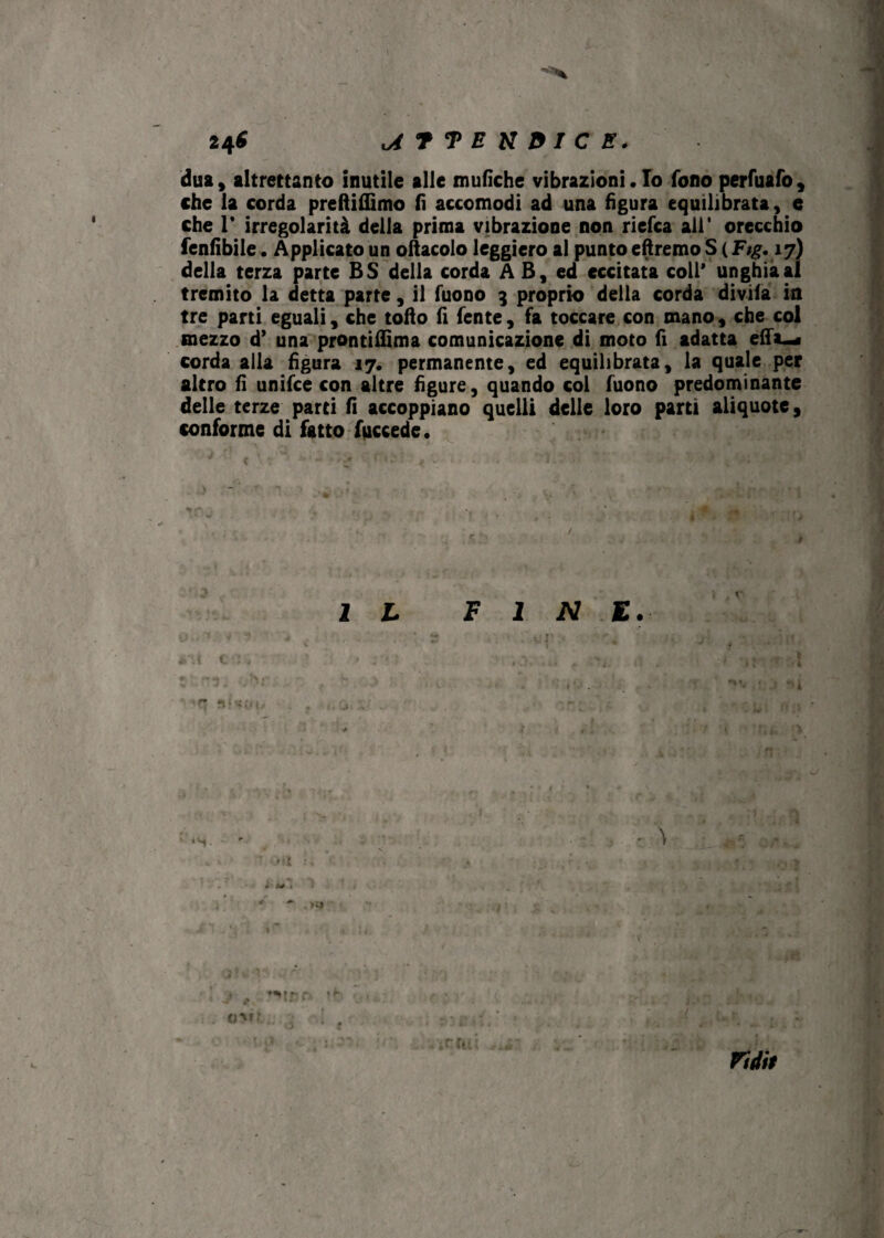 24^ lATTEKDICE. dua, altrettanto inutile alle mufiche vibrazioni • Io fono perfuafo, che la corda preftiflìmo fi accomodi ad una figura equilibratale che T irregolarità della prima vibrazione non riefca all* orecchio fenfibile. Applicato un oftacolo leggiero al puntoeftremo SS (Fj£. 17) della terza parte BS della corda A B, ed eccitata coll* unghia al tremito la detta parte, il Tuono 3 proprio della corda divifa in tre parti eguali, che tofto fi fente , fa toccare con mano , che col mezzo d’ una prontifiìma comunicazione di moto fi adatta effi-* corda alla figura 17. permanente, ed equilibrata, la quale per altro fi unifce con altre figure, quando col Tuono predominante delle terze parti fi accoppiano quelli delle loro partì aliquote, conforme di fatto fuccede. j IL FINE. ' • ■* ■ ~ • .J i Mt , * ~ ' j , wr ^ <<: oMf. • -i • •• . >; .. : Xhi rtdit