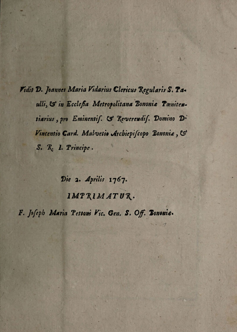 fidit T). Jeanne! Marta Vidarius Clerica! %egularis S. ?a« \ ulti, & in Ecclejfa Metropolitana 'Borionia Toeniten- tiarius y prò Eminentif %euerendij\ Domino 2)* ' - wfm’ - * ■ m Vìncenfio Card. Ma Ini e fio Arcbicpi/copo Bonomie, & S. %. L Triti cip e . /• Vie a» Aprilis 1767. 1MT\IMATJ3\. F. Jofeph Maria Tenoni Vie. S, Off. Tononi#*