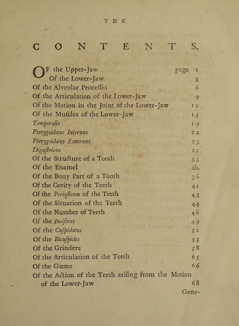 /f^F the Upper-Jaw Of the Lower-Jaw Of the Alveolar ProcefTes Of the Articulation of the Lower-Jaw Of the Motion in the Joint of the Lower-Jaw Of the Mufcles of the Lower-Jaw Temporalis Pterygoidaus Interims Pterygoidaus Ext emus Digafiricus Of the Structure of a Tooth Of the Enamel Of the Bony Part of a Tooth Of the Cavity of the Teeth Of the Periojieum of the Teeth Of the Situation of the Teeth Of the Number of Teeth page i 3 6 9 I 2 t 5 1 9 2 2 2 3 2 S 33 ib. 3 6 41 43 44 46 Of the Inc [fores 4 9 Of the Cufpidatus 52 Of the Bicufpides 5 5 Of the Grinders 5 8 Of the Articulation of the Teeth 6 $ Of the Gums ^ 6 Of the Adion of the Teeth arifing from the Motion of the Lower-Jaw 6 8 Gene-