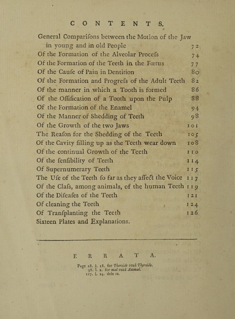 CONTENTS. / Z General Companions between the Motion of the Jaw in young and in old People Of the Formation of the Alveolar Procefs Of the Formation of the Teeth in the Foetus Of the Caufe of Pain in Dentition Of the Formation and Progrefs of the Adult Teeth Of the manner in which a Tooth is formed Of the Ofiification of a Tooth upon the Pulp Of the Formation of the Enamel Of the Manner of Shedding of Teeth Of the Growth of the two Jaws The Reafon for the Shedding of the Teeth Of the Cavity filling up as the Teeth wear down Of the continual Growth of the Teeth Of the fenfibility of Teeth Of Supernumerary Teeth The Ufe of the Teeth fo far as they affect the Voice i i 7 Of the Clafs, among animals, of the human Teeth 1 1 9 Of the Difeafes of the Teeth 1 21 Of cleaning the Teeth j 24 Of Tranfplanting the Teeth 126 Sixteen Plates and Explanations, 74 77 80 82 86 88 94 98 1 o 1 10 5 108 1 1 o I 1 4 1 *5 E R R A T A. Page z8. 1. 18. for Theroitie read Thyroide. 38. 1. z. for mal read Animal. 117. J. 14. dele to, 1