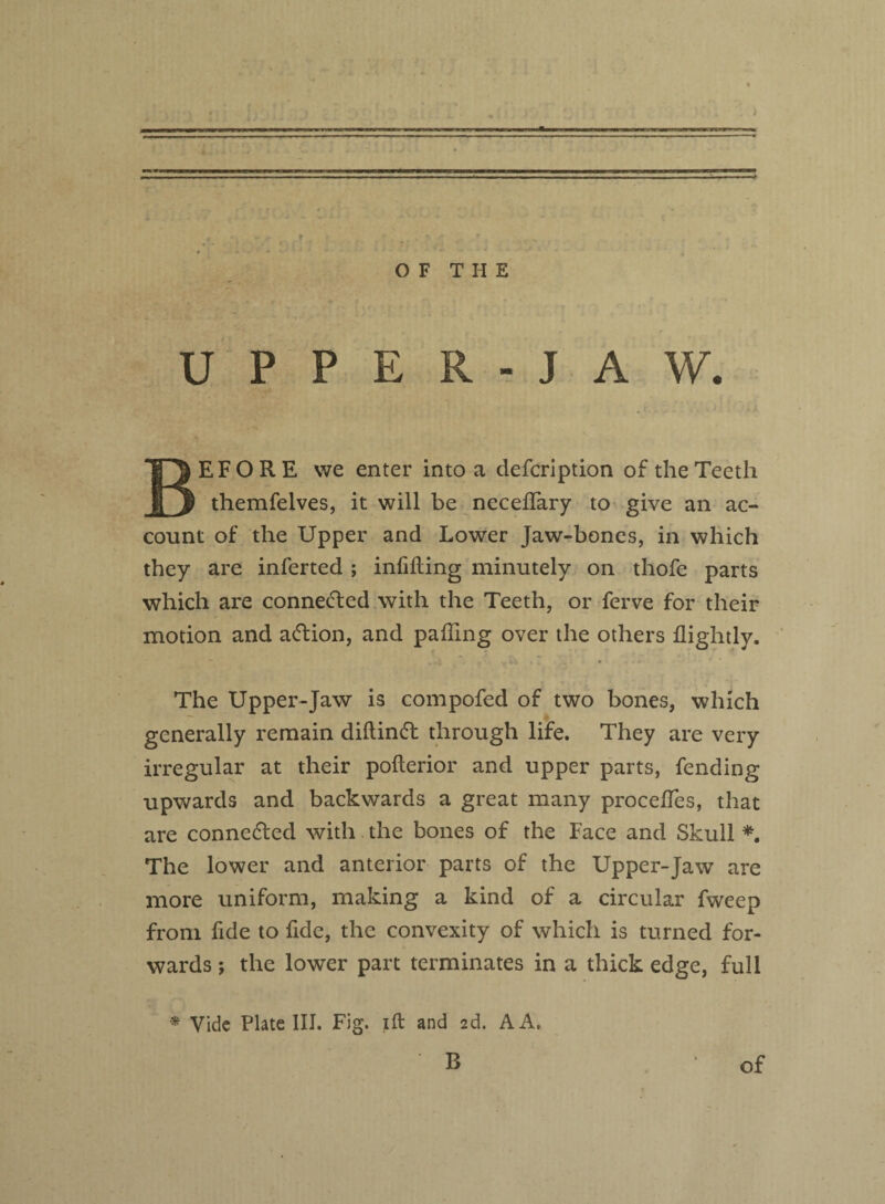 OF THE UPPER-JAW. BEFORE we enter into a clefcription of the Teeth themfelves, it will be necelfary to give an ac¬ count of the Upper and Lower Jaw-bones, in which they are inferted ; infilling minutely on thofe parts which are connected with the Teeth, or ferve for their motion and adlion, and palling over the others llightly. The Upper-Jaw is compofed of two bones, which generally remain dillinft through life. They are very irregular at their pollerior and upper parts, fending upwards and backwards a great many procelfes, that are connected with the bones of the Face and Skull *. The lower and anterior parts of the Upper-Jaw are more uniform, making a kind of a circular fweep from fide to fide, the convexity of which is turned for¬ wards ; the lower part terminates in a thick edge, full * Vide Plate III. Fig. ill and 2d. A A.