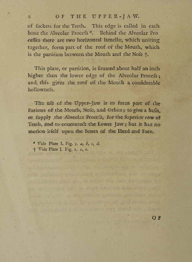 of fockets for the Teeth- This edge is called in each bone the Alveolar Procefs *, Behind the Alveolar Pro cefFes there are two horizontal lamella!, which uniting together, form part of the roof of the Mouth, which is the partition between the Mouth and the Nofe f. This plate, or partition, is fituated about half an inch higher than the lower edge of the Alveolar Procefs y and this gives the roof of the Mouth a confiderable hollo wnefs. The ufe of the Upper-Jaw is to form part of the* Parietes of the Mouth, Nofe, and Orbitsto give a bafts,, or fupply the Alveolar Procefs, for the fuperior row of Teeth, and to counteract the Lower Jaw y but it has no motion itfelf upon the Bones of the Head and lace, * Vide Plate I. Fig. i. a, b, c, d ■f Vide Plate 1. Fig, i. ey e.. « r o 1