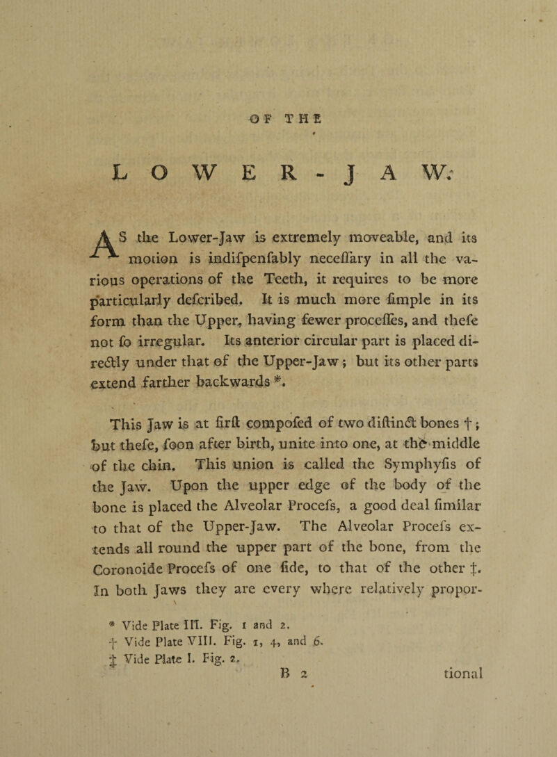 Q F THE LOWER - J A W; S tlie Lower-Jaw is extremely moveable, and its ^ motion is indifpenfably neceflary in all the va¬ rious operations of the Teeth, it requires to be more particularly defcribed. It is much more fimple in its form than the Upper, having fewer procefles, and thefe not fo irregular. Its anterior circular part is placed di- re&Iy under that of the Upper-Jaw ; but its other parts extend farther backwards *. V This Jaw is at flrft compofed of two diftind bones t > but thefe, foon after birth, unite into one, at the middle of the chin. This union is called the Symphyfis of the Jaw. Upon the upper edge of the body of the bone is placed the Alveolar Procefs, a good deal fimilar to that of the Upper-Jaw. The Alveolar Procefs ex¬ tends all round the upper part of the bone, from the Coronoide Procefs of one fide, to that of the other ±. In both Jaws they are every where relatively propor- * Vide Plate III. Fig. i and 2. f Vide Plate VIII. Fig. i, 4, and 6 $ Vide Plate I. Fig. 2.