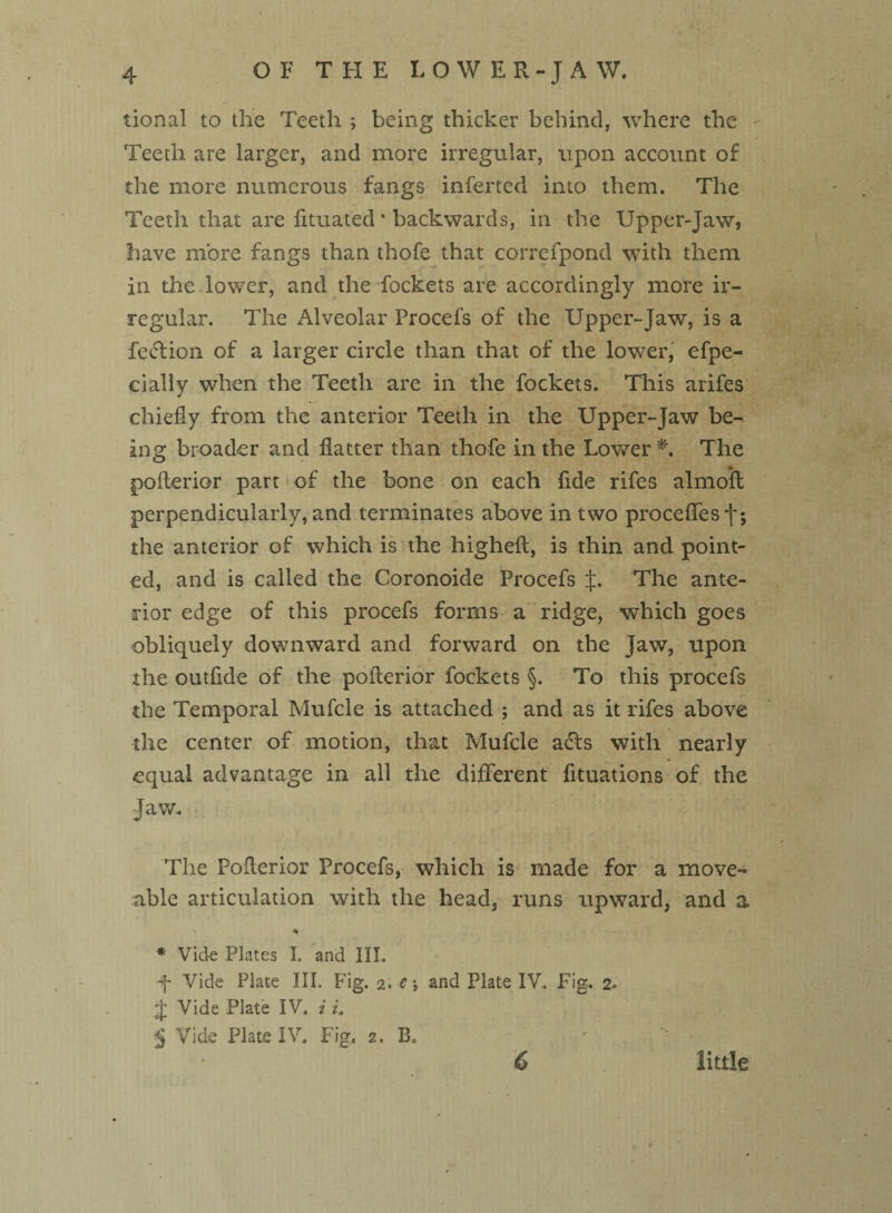 tional to the Teeth ; being thicker behind, where the Teeth are larger, and more irregular, upon account of the more numerous fangs inferred into them. The Teeth that are fituated * backwards, in the Upper-Jaw, have more fangs than thofe that correfpond with them in the lower, and the fockets are accordingly more ir¬ regular. The Alveolar Procefs of the Upper-Jaw, is a feclion of a larger circle than that of the lower, efpe- cialiy when the Teeth are in the fockets. This arifes chiefly from the anterior Teeth in the Upper-Jaw be¬ ing broader and flatter than thofe in the Lower *. The pofterior part of the bone on each flde rifes almoft perpendicularly, and terminates above in two proceffes f; the anterior of which is the higheft, is thin and point¬ ed, and is called the Coronoide Procefs J. The ante¬ rior edge of this procefs forms a ridge, which goes obliquely downward and forward on the Jaw, upon the outflde of the pofterior fockets §. To this procefs the Temporal Mufcle is attached ; and as it rifes above the center of motion, that Mufcle a£ts with nearly equal advantage in all the different fltuations of the Jaw. The Pofterior Procefs, which is made for a move- able articulation with the head, runs upward, and a ' * * Vick Plates I. and III. f Vide Plate III. Fig. 2. c\ and Plate IV. Fig. 2* j; Vide Plate IV. i L 5 Vide Plate IV. Fig. 2. B. 6 little