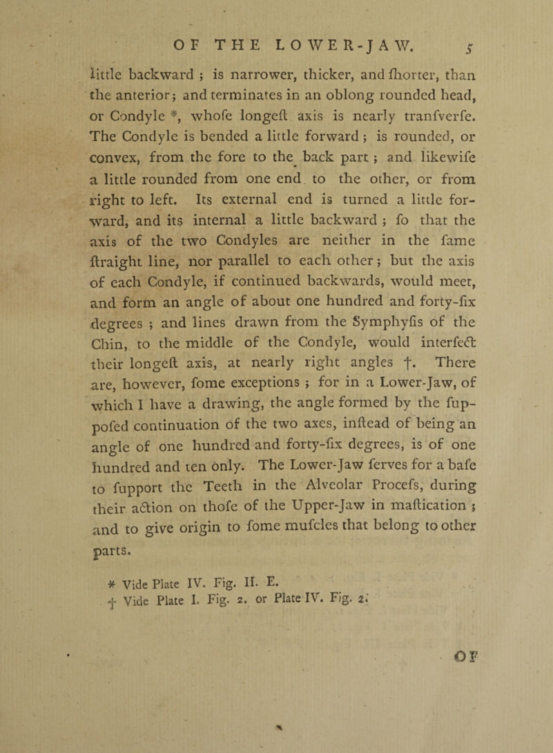 little backward ; is narrower, thicker, and fhorter, than the anterior; and terminates in an oblong rounded head, or Condyle *, whole longeft axis is nearly tranfverfe. The Condyle is bended a little forward ; is rounded, or convex, from the fore to the back part; and likewife a little rounded from one end to the other, or from right to left. Its external end is turned a little for¬ ward, and its internal a little backward ; fo that the axis of the two Condyles are neither in the fame flraight line, nor parallel to each other; but the axis of each Condyle, if continued backwards, would meet, and form an angle of about one hundred and forty-fix degrees ; and lines drawn from the Symphyfis of the Chin, to the middle of the Condyle, would interfeft their longeft axis, at nearly right angles f. There are, however, fome exceptions ; for in a Lower-Jaw, of which I have a drawing, the angle formed by the fup- pofed continuation of the two axes, inftead of being an angle of one hundred and forty-fix degrees, is of one hundred and ten only. The Lower-Jaw ferves for a bafe to fupport the Teeth in the Alveolar Procefs, during their aftion on thofe of the Upper-Jaw in maftication 5 and to give origin to fome mufcles that belong to other parts. * Vide Plate IV. Fig. II. E. f Vide Plate I. Fig. 2. or Plate IV. Fig. 2.; *