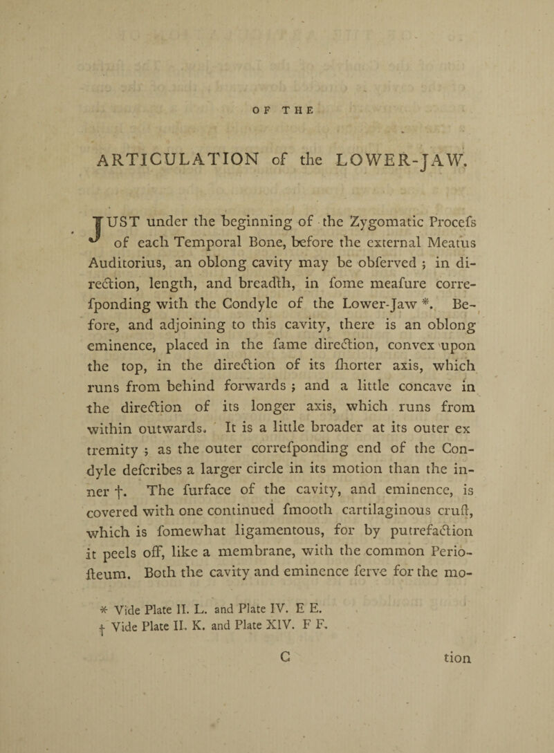 ARTICULATION of the LOWER-JAW. TTUST under the beginning of the Zygomatic Procefs ^ of each Temporal Bone, before the external Meatus Auditorius, an oblong cavity may be obferved ; in di¬ rection, length, and breadth, in fome meafure corre- fponding with the Condyle of the Lower-Jaw *. Be¬ fore, and adjoining to this cavity, there is an oblong eminence, placed in the fame direction, convex upon the top, in the direction of its fhorter axis, which runs from behind forwards ; and a little concave in the direftion of its longer axis, which runs from within outwards. It is a little broader at its outer ex tremity ; as the outer correfponding end of the Con¬ dyle defcribes a larger circle in its motion than the in¬ ner f. The furface of the cavity, and eminence, is * covered with one continued fmooth cartilaginous cruft, which is fomewhat ligamentous, for by putrefaction it peels off, like a membrane, with the common Perio- fteum. Both the cavity and eminence ferve for the mo- * Vide Plate II. L. and Plate IV. E E. | Vide Plate II, K. and Plate XIV. F F. C tion