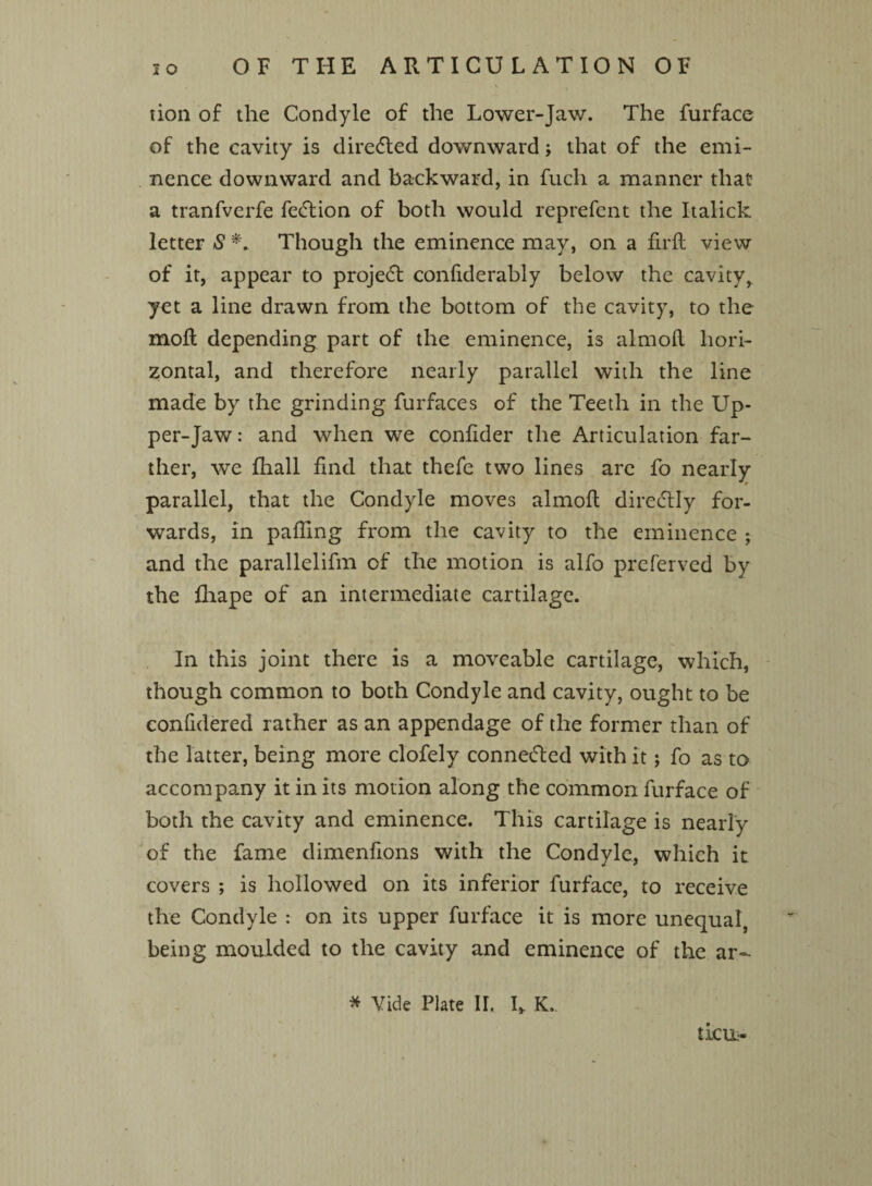 OF THE ARTICULATION OF tion of the Condyle of the Lower-Jaw. The furface of the cavity is directed downward; that of the emi¬ nence downward and backward, in fuch a manner that a tranfverfe fedlion of both would reprefent the Italick letter S *. Though the eminence may, on a firft view of it, appear to projedt confiderably below the cavityr yet a line drawn from the bottom of the cavity, to the moll depending part of the eminence, is almoft hori¬ zontal, and therefore nearly parallel with the line made by the grinding furfaces of the Teeth in the Up¬ per-Jaw : and when we confider the Articulation far¬ ther, we fhall find that thefe two lines are fo nearly parallel, that the Condyle moves almoft direclly for¬ wards, in palling from the cavity to the eminence ; and the parallelifm of the motion is alfo preferved by the fhape of an intermediate cartilage. In this joint there is a moveable cartilage, which, though common to both Condyle and cavity, ought to be confidered rather as an appendage of the former than of the latter, being more clofely connetted with it; fo as to accompany it in its motion along the common furface of both the cavity and eminence. This cartilage is nearly of the fame dimenfions with the Condyle, which it covers ; is hollowed on its inferior furface, to receive the Condyle : on its upper furface it is more unequal, being moulded to the cavity and eminence of the ar~ * Vide Plate II. L K. ticn-